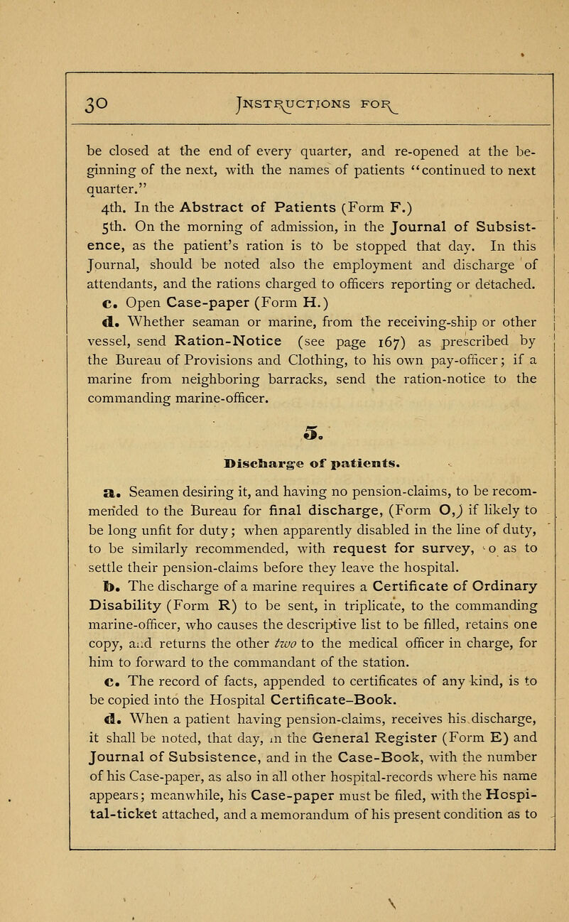 be closed at the end of every quarter, and re-opened at the be- ginning of the next, with the names of patients continued to next quarter. 4th. In the Abstract of Patients (Form F.) 5th. On the morning of admission, in the Journal of Subsist- ence, as the patient's ration is to be stopped that day. In this Journal, should be noted also the employment and discharge of attendants, and the rations charged to officers reporting or detached. C. Open Case-paper (Form H.) d.. Whether seaman or marine, from the receiving-ship or other vessel, send Ration-Notice (see page 167) as prescribed by the Bureau of Provisions and Clothing, to his own pay-officer; if a marine from neighboring barracks, send the ration-notice to the commanding marine-officer. Discharge of patients. a. Seamen desiring it, and having no pension-claims, to be recom- mended to the Bureau for final discharge, (Form OJ if likely to be long unfit for duty; when apparently disabled in the line of duty, to be similarly recommended, with request for survey, io as to settle their pension-claims before they leave the hospital. !>. The discharge of a marine requires a Certificate of Ordinary Disability (Form R) to be sent, in triplicate, to the commanding marine-officer, who causes the descriptive list to be filled, retains one copy, and returns the other two to the medical officer in charge, for him to forward to the commandant of the station. C The record of facts, appended to certificates of any kind, is to be copied into the Hospital Certificate-Book. d. When a patient having pension-claims, receives his discharge, it shall be noted, that day, in the General Register (Form E) and Journal of Subsistence, and in the Case-Book, with the number of his Case-paper, as also in all other hospital-records where his name appears; meanwhile, his Case-paper must be filed, with the Hospi- tal-ticket attached, and a memorandum of his present condition as to