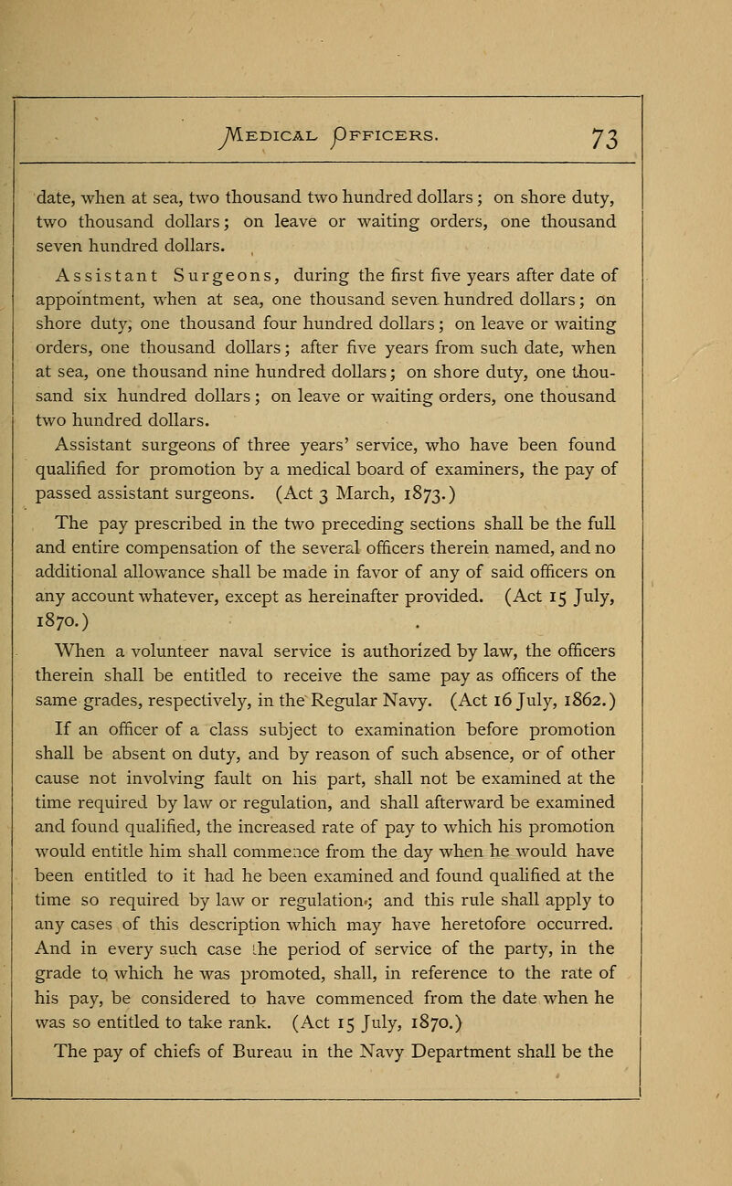 date, when at sea, two thousand two hundred dollars; on shore duty, two thousand dollars; on leave or waiting orders, one thousand seven hundred dollars. Assistant Surgeons, during the first five years after date of appointment, when at sea, one thousand seven hundred dollars; on shore duty; one thousand four hundred dollars; on leave or waiting orders, one thousand dollars; after five years from such date, when at sea, one thousand nine hundred dollars; on shore duty, one thou- sand six hundred dollars ; on leave or waiting orders, one thousand two hundred dollars. Assistant surgeons of three years' service, who have been found qualified for promotion by a medical board of examiners, the pay of passed assistant surgeons. (Act 3 March, 1873.) The pay prescribed in the two preceding sections shall be the full and entire compensation of the several officers therein named, and no additional allowance shall be made in favor of any of said officers on any account whatever, except as hereinafter provided. (Act 15 July, 1870.) When a volunteer naval service is authorized by law, the officers therein shall be entitled to receive the same pay as officers of the same grades, respectively, in the Regular Navy. (Act 16 July, 1862.) If an officer of a class subject to examination before promotion shall be absent on duty, and by reason of such absence, or of other cause not involving fault on his part, shall not be examined at the time required by law or regulation, and shall afterward be examined and found qualified, the increased rate of pay to which his promotion would entitle him shall commence from the day when he would have been entitled to it had he been examined and found qualified at the time so required by law or regulation'; and this rule shall apply to any cases of this description which may have heretofore occurred. And in every such case the period of service of the party, in the grade tq which he was promoted, shall, in reference to the rate of his pay, be considered to have commenced from the date when he was so entitled to take rank. (Act 15 July, 1870.) The pay of chiefs of Bureau in the Navy Department shall be the