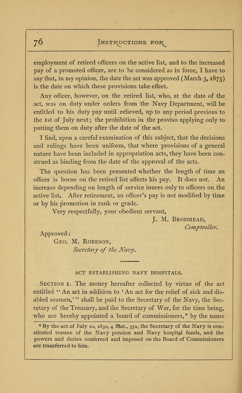 employment of retired officers on the active list, and to the increased pay of a promoted officer, are to be considered as in force, I have to say that, in my opinion, the date the act was approved (March 3, 1873) is the date on which these provisions take effeet. Any officer, however, on the retired list, who, at the date of the act, was on duty under orders from the Navy Department, will be entitled to his duty pay until relieved, up to any period previous to the 1st of July next; the prohibition in the proviso applying only to putting them on duty after the date of the act. I find, upon a careful examination of this subject, that the decisions and rulings have been uniform, that where provisions of a general nature have been included in appropriation acts, they have been con- strued as binding from the date of the approval of the acts. The question has been presented whether the length of time an officer is borne on'the retired list affects his pay. It does not. An increase depending on length of service inures only to officers on the active list. After retirement, an officer's pay is not modified by time or by his promotion in rank or grade. Very respectfully, your obedient servant, J. M. Brodhead, Comptroller. Approved: Geo. M. Robeson, Secretary of the Navy. ACT ESTABLISHING NAVY HOSPITALS. Section i. The money hereafter collected by virtue of the act entitled  An act in addition to 'An act for the relief of sick and dis- abled seamen,' shall be paid to the Secretary of the Navy, the Sec- retary of the Treasury, and the Secretary of War, for the time being, who are hereby appointed a board of commissioners,* by the name * By the act of July 10, 1832, 4 Stat., 572, the Secretary of the Navy is con- stituted trustee of the Navy pension and Navy hospital funds, and the powers and duties conferred and imposed on the Board of Commissioners arc transferred to him.