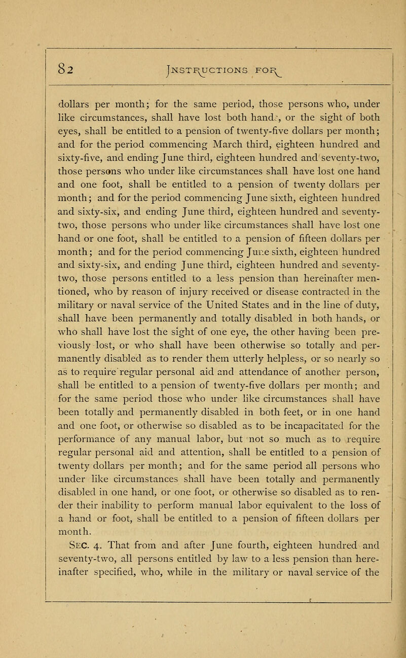 $2 jNSTPyUCTION! dollars per month; for the same period, those persons who, under like circumstances, shall have lost both hand:, or the sight of both eyes, shall be entitled to a pension of twenty-five dollars per month; and for the period commencing March third, eighteen hundred and sixty-five, and ending June third, eighteen hundred and seventy-two, those persons who under like circumstances shall have lost one hand and one foot, shall be entitled to a pension of twenty dollars per month; and for the period commencing June sixth, eighteen hundred and sixty-six, and ending June third, eighteen hundred and seventy- two, those persons who under like circumstances shall have lost one hand or one foot, shall be entitled to a pension of fifteen dollars per month; and for the period commencing June sixth, eighteen hundred and sixty-six, and ending June third, eighteen hundred and seventy- two, those persons entitled to a less pension than hereinafter men- tioned, who by reason of injury received or disease contracted in the military or naval service of the United States and in the line of duty, shall have been permanently and totally disabled in both hands, or who shall have lost the sight of one eye, the other having been pre- viously lost, or who shall have been otherwise so totally and per- manently disabled as to render them utterly helpless, or so nearly so as to require'regular personal aid and attendance of another person, shall be entitled to a pension of twenty-five dollars per month; and for the same period those who under like circumstances shall have been totally and permanently disabled in both feet, or in one hand and one foot, or otherwise so disabled as to be incapacitated for the performance of any manual labor, but not so much as to require regular personal aid and attention, shall be entitled to a pension of twenty dollars per month; and for the same period all persons who under like circumstances shall have been totally and permanently disabled in one hand, or one foot, or otherwise so disabled as to ren- der their inability to perform manual labor equivalent to the loss of a hand or foot, shall be entitled to a pension of fifteen dollars per month. Sec. 4. That from and after June fourth, eighteen hundred and seventy-two, all persons entitled by law to a less pension than here- inafter specified, who, while in the military or naval service of the