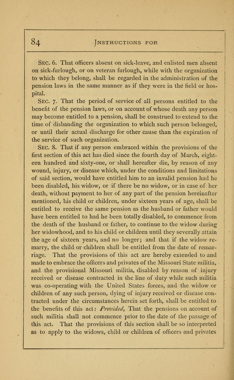 Sec. 6. That officers absent on sick-leave, and enlisted men absent on sick-furlough, or on veteran furlough, while with the organization to which they belong, shall be regarded in the administration of the pension laws in the same manner as if they were in the field or hos- pital. Sec. 7. That the period of service of all persons entitled to the benefit of the pension laws, or on account of whose death any person may become entitled to a pension, shall be construed to extend to the time of disbanding the organization to which such person belonged, or until their actual discharge for other cause than the expiration of the service of such organization. Sec. 8. That if any person embraced within the provisions of the first section of this act has died since the fourth day of March, eight- een hundred and sixty-one, or shall hereafter die, by reason of any wound, injury, or disease which, under the conditions and limitations of said section, would have entitled him to an invalid pension had he been disabled, his widow, or if there be no widow, or in case of her death, without payment to her of any part of the pension hereinafter mentioned, his child or children, under sixteen years of age, shall be entitled to receive the same pension as the husband or father would have been entitled to had he been totally disabled, to commence from the death of the husband or father, to continue to the widow during her widowhood, and to his child or children until they severally attain the age of sixteen years, and no longer; and that if the widow re- marry, the child or children shall be entitled from the date of remar- riage. That the provisions of this act are hereby extended to and made to embrace the officers and privates of the Missouri State militia, and the provisional Missouri militia, disabled by reason of injury received or disease contracted in the line of duty while such militia was co-operating with the United States forces, and the widow or children of any such person, dying of injury received or disease con- tracted under the circumstances herein set forth, shall be entitled to the benefits of this act: Provided, That the pensions on account of such militia shall not commence prior to the date of the passage of this act. That the provisions of this section shall be so interpreted as to apply to the widows, child or children of officers and privates