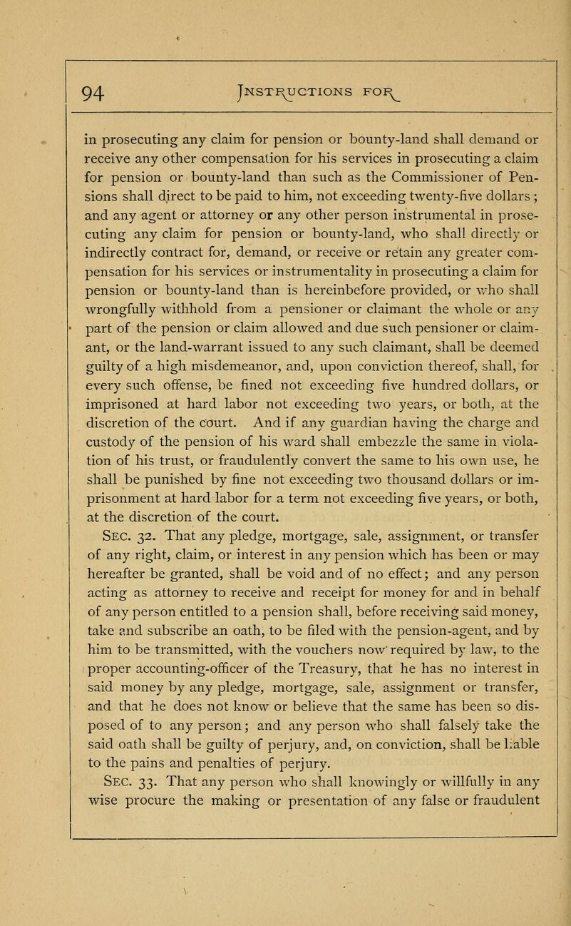 in prosecuting any claim for pension or bounty-land shall demand or receive any other compensation for his services in prosecuting a claim for pension or bounty-land than such as the Commissioner of Pen- sions shall direct to be paid to him, not exceeding twenty-five dollars ; and any agent or attorney or any other person instrumental in prose- cuting any claim for pension or bounty-land, who shall directly or indirectly contract for, demand, or receive or retain any greater com- pensation for his services or instrumentality in prosecuting a claim for pension or bounty-land than is hereinbefore provided, or who shall wrongfully withhold from a pensioner or claimant the whole or any part of the pension or claim allowed and due such pensioner or claim- ant, or the land-warrant issued to any such claimant, shall be deemed guilty of a high misdemeanor, and, upon conviction thereof, shall, for every such offense, be fined not exceeding five hundred dollars, or imprisoned at hard labor not exceeding two years, or both, at the discretion of the court. And if any guardian having the charge and custody of the pension of his ward shall embezzle the same in viola- tion of his trust, or fraudulently convert the same to his own use, he shall be punished by fine not exceeding two thousand dollars or im- prisonment at hard labor for a term not exceeding five years, or both, at the discretion of the court. Sec. 32. That any pledge, mortgage, sale, assignment, or transfer of any right, claim, or interest in any pension which has been or may hereafter be granted, shall be void and of no effect; and any person acting as attorney to receive and receipt for money for and in behalf of any person entitled to a pension shall, before receiving said money, take and subscribe an oath, to be filed with the pension-agent, and by him to be transmitted, with the vouchers now' required by law, to the proper accounting-officer of the Treasury, that he has no interest in said money by any pledge, mortgage, sale, assignment or transfer, and that he does not know or believe that the same has been so dis- posed of to any person; and any person who shall falsely take the said oath shall be guilty of perjury, and, on conviction, shall be liable to the pains and penalties of perjury. Sec. 33. That any person who shall knowingly or willfully in any wise procure the making or presentation of any false or fraudulent