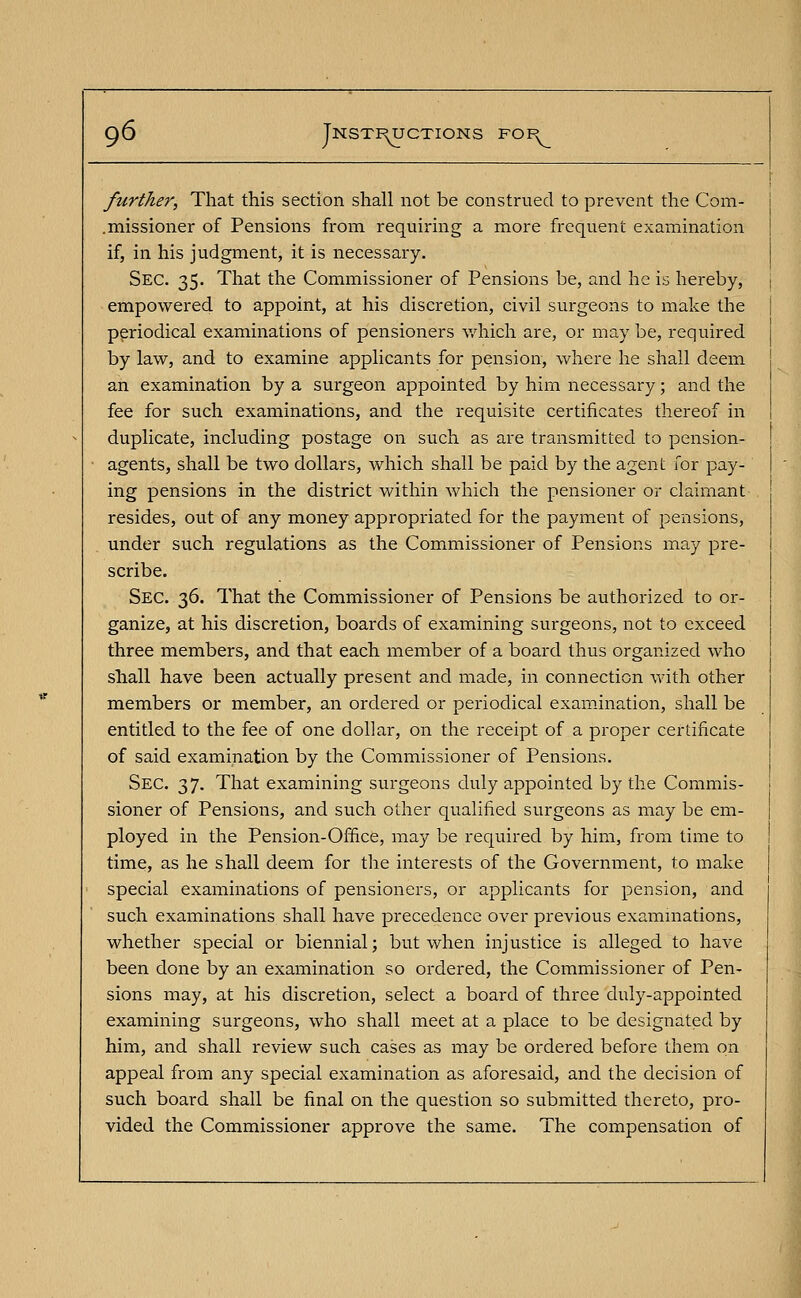 further, That this section shall not be construed to prevent the Com- .missioner of Pensions from requiring a more frequent examination if, in his judgment, it is necessary. Sec. 35. That the Commissioner of Pensions be, and he is hereby, empowered to appoint, at his discretion, civil surgeons to make the periodical examinations of pensioners which are, or may be, required by law, and to examine applicants for pension, where he shall deem an examination by a surgeon appointed by him necessary; and the fee for such examinations, and the requisite certificates thereof in duplicate, including postage on such as are transmitted to pension- agents, shall be two dollars, which shall be paid by the agent for pay- ing pensions in the district within which the pensioner or claimant resides, out of any money appropriated for the payment of pensions, under such regulations as the Commissioner of Pensions may pre- scribe. Sec. 36. That the Commissioner of Pensions be authorized to or- ganize, at his discretion, boards of examining surgeons, not to exceed three members, and that each member of a board thus organized who shall have been actually present and made, in connection with other members or member, an ordered or periodical examination, shall be entitled to the fee of one dollar, on the receipt of a proper certificate of said examination by the Commissioner of Pensions. Sec. 37. That examining surgeons duly appointed by the Commis- sioner of Pensions, and such other qualified surgeons as may be em- ployed in the Pension-Office, may be required by him, from time to time, as he shall deem for the interests of the Government, to make special examinations of pensioners, or applicants for pension, and such examinations shall have precedence over previous examinations, whether special or biennial; but when injustice is alleged to have been done by an examination so ordered, the Commissioner of Pen- sions may, at his discretion, select a board of three duly-appointed examining surgeons, who shall meet at a place to be designated by him, and shall review such cases as may be ordered before them on appeal from any special examination as aforesaid, and the decision of such board shall be final on the question so submitted thereto, pro- vided the Commissioner approve the same. The compensation of