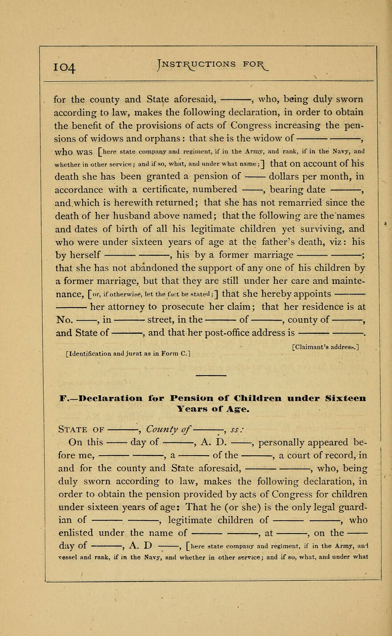 for the county and State aforesaid, , who, being duly sworn according to law, makes the following declaration, in order to obtain the benefit of the provisions of acts of Congress increasing the pen- sions of widows and orphans : that she is the widow of , who was There state company and regiment, if in the Army, and rank, if in the Navy, and whether in other service; and if so, what, and under what name;] that Oil aCCOUnt of his death she has been granted a pension of dollars per month, in accordance with a certificate, numbered , bearing date , and.which is herewith returned; that she has not remarried since the death of her husband above named; that the following are the'names and dates of birth of all his legitimate children yet surviving, and who were under sixteen years of age at the father's death, viz: his by herself , his by a former marriage ; that she has not abandoned the support of any one of his children by a former marriage, but that they are still under her care and mainte- nance, [or, if otherwise, let the fact be stated;] that she hereby appoints her attorney to prosecute her claim; that her residence is at No. , in street, in the of , county of • and State of , and that her post-office address is [Claimant's address.] [Identification and jurat as in Form C] F Declaration for Pension of Children under Sixteen Years of Age. State of , County of -, ss: On this day of , A. D. , personally appeared be- fore me, , a of the , a court of record, in and for the county and State aforesaid, , who, being duly sworn according to law, makes the following declaration, in order to obtain the pension provided by acts of Congress for children under sixteen years of age: That he (or she) is the only legal guard- ian of , legitimate children of , who enlisted under the name of , at , on the day of , A. D , [here state company and regiment, if in the Army, and vessel and rank, if in the Navy, nnd whether in other service; and if so, what, and under what