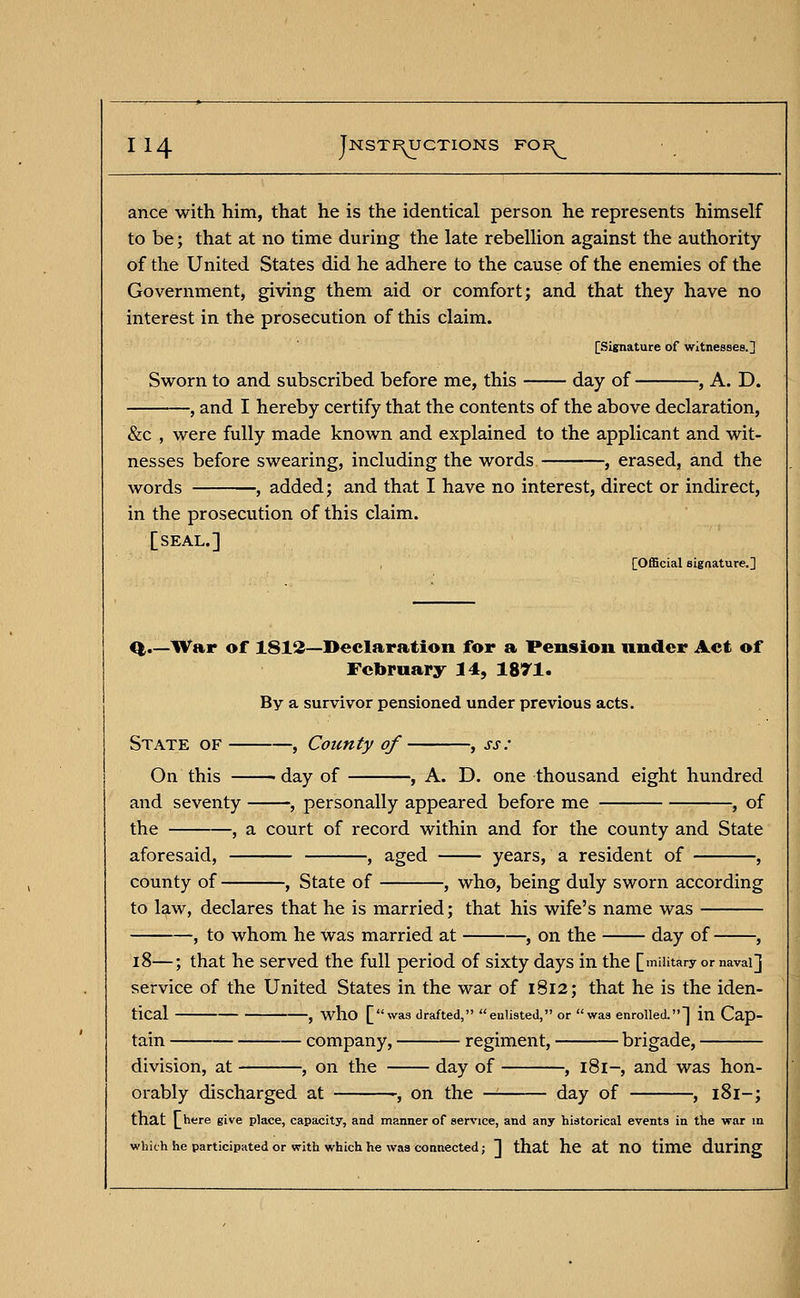 ance with him, that he is the identical person he represents himself to be; that at no time during the late rebellion against the authority of the United States did he adhere to the cause of the enemies of the Government, giving them aid or comfort; and that they have no interest in the prosecution of this claim. [Signature of witnesses.] Sworn to and subscribed before me, this day of , A. D. and I hereby certify that the contents of the above declaration, &c , were fully made known and explained to the applicant and wit- nesses before swearing, including the words , erased, and the words , added; and that I have no interest, direct or indirect, in the prosecution of this claim. [seal.] [Official signature.] -War of 1812—Declaration for a Pension under Act of February 14, 1871. By a survivor pensioned under previous acts. State of , County of , ss: On this -day of , A. D. one thousand eight hundred and seventy , personally appeared before me , of the , a court of record within and for the county and State aforesaid, , aged years, a resident of , county of , State of , who, being duly sworn according to law, declares that he is married; that his wife's name was , to whom he was married at , on the —— day of , 18—; that he served the full period of sixty days in the [military or naval] service of the United States in the war of 1812; that he is the iden- tical , who [was drafted, enlisted, or was enrolled.] in Cap- tain company, regiment, brigade, division, at , on the day of , 181-, and was hon- orably discharged at -, on the day of , 181-; that [here give place, capacity, and manner of service, and any historical events in the war in which he participated or with which he was connected; ]] that he at nO time during