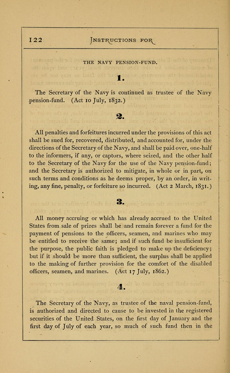 THE NAVY PENSION-FUND. 1. The Secretary of the Navy is continued as trustee of the Navy pension-fund. (Act 10 July, 1832.) 2. All penalties and forfeitures incurred under the provisions of this act shall be sued for, recovered, distributed, and accounted for, under the directions of the Secretary of the Navy, and shall be paid over, one-half to the informers, if any, or captors, where seized, and the other half to the Secretary of the Navy for the use of the Navy pension-fund; and the Secretary is authorized to mitigate, in whole or in part, on such terms and conditions as he deems proper, by an order, in writ- ing, any fine, penalty, or forfeiture so incurred. (Act 2 March, 1831.) All money accruing or which has already accrued to the United States from sale of prizes shall be and remain forever a fund for the payment of pensions to the officers, seamen, and marines who may be entitled to receive the same; and if such fund be insufficient for the purpose, the public faith is pledged to make up the deficiency; but if it should be more than sufficient, the surplus shall be applied to the making of further provision for the comfort of the disabled officers, seamen, and marines. (Act 17 July, 1862.) The Secretary of the Navy, as trustee of the naval pension-fund, is authorized and directed to cause to be invested in the registered securities of the United States, on the first day of January and the first day of July of each year, so much of such fund then in the