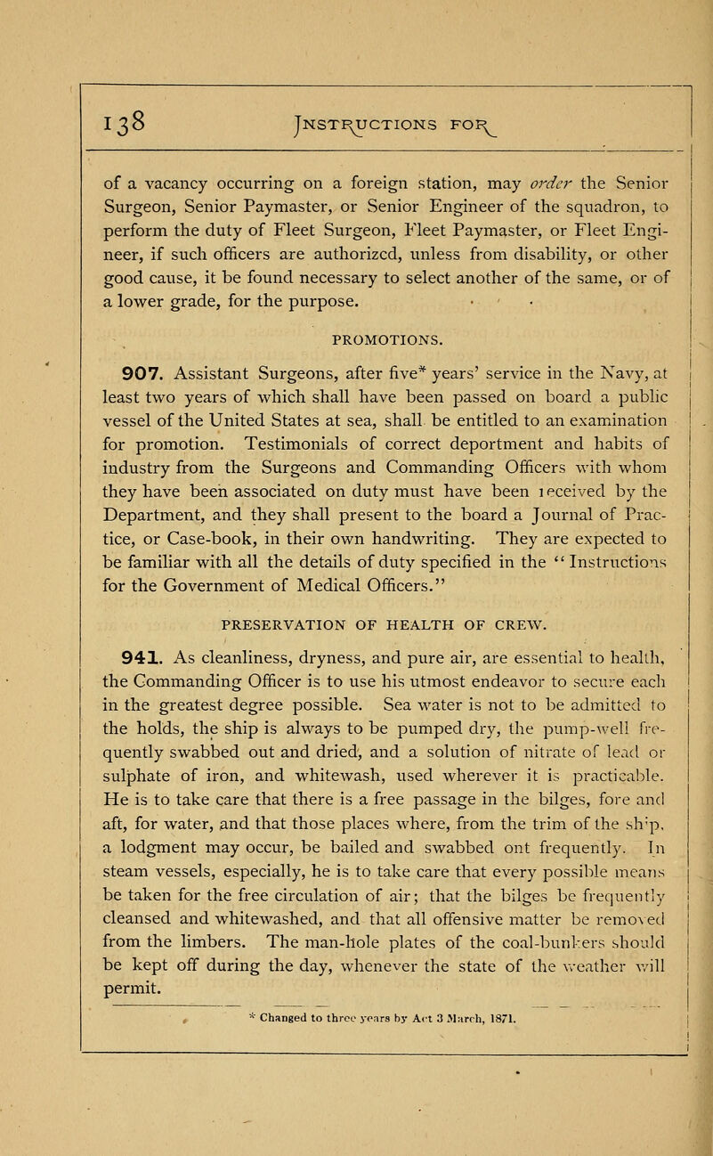 of a vacancy occurring on a foreign station, may order the Senior Surgeon, Senior Paymaster, or Senior Engineer of the squadron, to perform the duty of Fleet Surgeon, Fleet Paymaster, or Fleet Engi- neer, if such officers are authorized, unless from disability, or other good cause, it be found necessary to select another of the same, or of a lower grade, for the purpose. PROMOTIONS. 907. Assistant Surgeons, after five* years' service in the Navy, at least two years of which shall have been passed on board a public vessel of the United States at sea, shall be entitled to an examination for promotion. Testimonials of correct deportment and habits of industry from the Surgeons and Commanding Officers with whom they have been associated on duty must have been 1 eceived by the Department, and they shall present to the board a Journal of Prac- tice, or Case-book, in their own handwriting. They are expected to be familiar with all the details of duty specified in the  Instructions for the Government of Medical Officers. PRESERVATION OF HEALTH OF CREW. 941. As cleanliness, dryness, and pure air, are essential to health, the Commanding Officer is to use his utmost endeavor to secure each in the greatest degree possible. Sea water is not to be admitted to the holds, the ship is always to be pumped dry, the pump-well fre- quently swabbed out and dried, and a solution of nitrate of lead or sulphate of iron, and whitewash, used wherever it is practicable. He is to take care that there is a free passage in the bilges, fore and aft, for water, and that those places where, from the trim of the slvp, a lodgment may occur, be bailed and swabbed ont frequently. In steam vessels, especially, he is to take care that every possible means be taken for the free circulation of air; that the bilges be frequently cleansed and whitewashed, and that all offensive matter be removed from the limbers. The man-hole plates of the coal-bunkers should be kept off during the day, whenever the state of the weather will permit. * Changed to three years by Act 3 March, 1871.