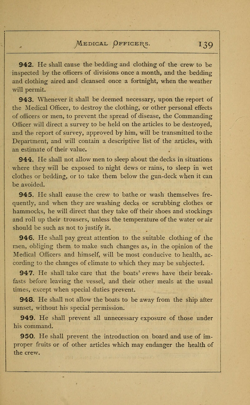 942. He shall cause the bedding and clothing of the crew to be inspected by the officers of divisions once a month, and the bedding and clothing aired and cleansed once a fortnight, when the weather will permit. 943. Whenever it shall be deemed necessary, upon the report of the Medical Officer, to destroy the clothing, or other personal effects of officers or men, to prevent the spread of disease, the Commanding Officer will direct a survey to be held on the articles to be destroyed, and the report of survey, approved by him, will be transmitted to the Department, and will contain a descriptive list of the articles, with an estimate of their value. 944. He shall not allow men to sleep about the decks in situations where they will be exposed to night dews or rains, to sleep in wet clothes or bedding, or to take them below the gun-deck when it can be avoided. 945. He shall cause the crew to bathe or wash themselves fre- quently, and when they are washing decks or scrubbing clothes or hammocks, he will direct that they take off their shoes and stockings and roll up their trousers, unless the temperature of the water or air should be such as not to justify it. 946. He shall pay great attention to the suitable clothing of the men, obliging them to make such changes as, in the opinion of the Medical Officers and himself, will be most conducive to health, ac- cording to the changes of climate to which they may be subjected. 947. He shall take care that the boats' crews have their break- fasts before leaving the vessel, and their other meals at the usual times, except when special duties prevent. 948. He shall not allow the boats to be away from the ship after sunset, without his special permission. 949. He shall prevent all unnecessary exposure of those under his command. 950. He shall prevent the introduction on board and use of im- proper fruits or of other articles which may endanger the health of the crew.