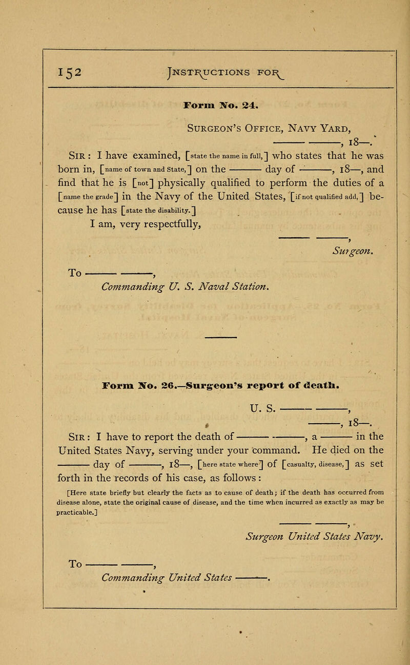 Form Xo. 24. Surgeon's Office, Navy Yard, Sir: I have examined, [state the name, in fun,] who states that he was born in, [name of town and state,] on the day of , 18—, and find that he is [not] physically qualified to perform the duties of a [name the grade] in the Navy of the United States, [if not qualified add,] be- CaUSe he has [state the disability.] I am, very respectfully, Surgeon. To , Commanding U. S. Naval Station. Form No. 26.—Surgeon's report of death. U. S. -, 18—. Sir : I have to report the death of —■■ , a in the United States Navy, serving under your Command. He died on the day of , l8 , [here state where] of [casualty, disease,] aS Set forth in the records of his case, as follows: [Here state briefly but clearly the facts as to cause of death; if the death has occurred from disease alone, state the original cause of disease, and the time when incurred as exactly as may be practicable.] Surgeon United States Navy. To , Commanding United States