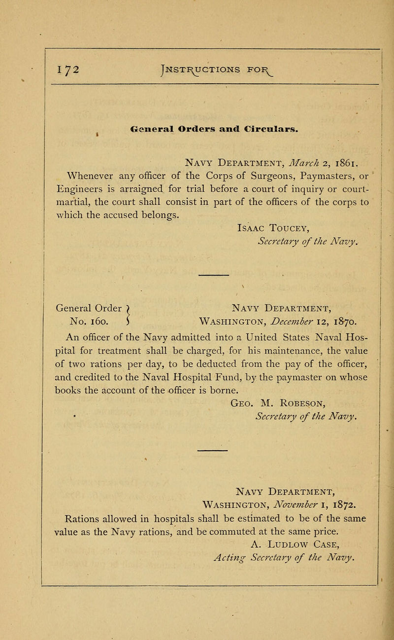 1^2 Tnstf^uctions for General Orders and Circulars. Navy Department, March 2, 1861. Whenever any officer of the Corps of Surgeons, Paymasters, or Engineers is arraigned for trial before a court of inquiry or court- martial, the court shall consist in part of the officers of the corps to which the accused belongs. Isaac Toucey, Secretary of the Navy. General Order ) Navy Department, No. 160. ) Washington, December 12, 18-70. An officer of the Navy admitted into a United States Naval Hos- pital for treatment shall be charged, for his maintenance, the value of two rations per day, to be deducted from the pay of the officer, and credited to the Naval Hospital Fund, by the paymaster on whose books the account of the officer is borne. Geo. M. Robeson, Secretary of the Navy, Navy Department, Washington, November 1, 1872. Rations allowed in hospitals shall be estimated to be of the same value as the Navy rations, and be commuted at the same price. A. Ludlow Case, Acting Secretary of the Navy.