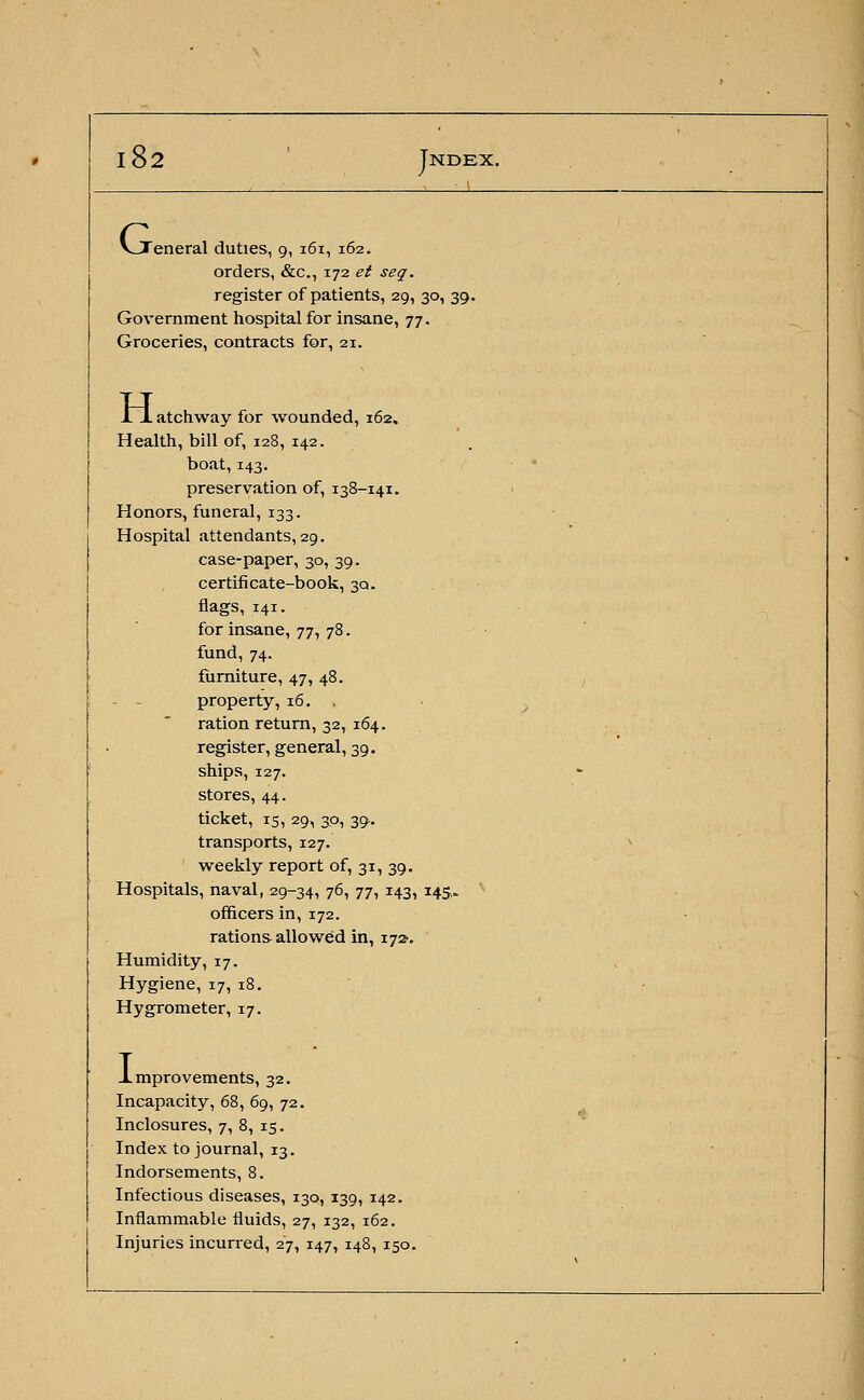 VTeneral duties, 9, 161, 162. orders, &c, 172 et seq. register of patients, 29, 30, 39. Government hospital for insane, 77. Groceries, contracts for, 21. H. . atchway for wounded, 162. Health, bill of, 128, 142. boat, 143. preservation of, 138-141. Honors, funeral, 133. Hospital attendants, 29. case-paper, 30, 39. certificate-book, 30. flags, 141. for insane, 77, 78. fund, 74. furniture, 47, 48. property, 16. , ration return, 32, 164. register, general, 39. ships, 127. stores, 44. ticket, 15, 29, 30, 39. transports, 127. weekly report of, 31, 39. Hospitals, naval, 29-34, 76, 77, 143, 145- officers in, 172. rations allowed in, 172. Humidity, 17. Hygiene, 17, 18. Hygrometer, 17. .Improvements, 32. Incapacity, 68, 69, 72. Inclosures, 7, 8, 15. Index to journal, 13. Indorsements, 8. Infectious diseases, 130, 139, 142. Inflammable fluids, 27, 132, 162. Injuries incurred, 27, 147, 148, 150.