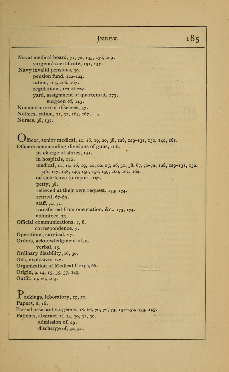 surgeon's certificate, 151, 157. Navy invalid pensions, 39. pension fund, 122-124. ration, 165,166, 167. regulations, 127 et seq. yard, assignment of quarters at, 173. surgeon of, 143. Nomenclature of diseases, 57. Notices, ration, 31, 32, 164, 167. , Nurses, 38, 137. o. 'fficer, senior medical, n, 16, 19, 20, 38, 128, 129-131, 132, 140, 161. Officers commanding divisions of guns, 161. in charge of stores, 145. in hospitals, 172. medical, 11, 14, 16, 19, 20, 22, 25, 26,31, 38, 67,70-72, 128, 129-131, 132, 146, 147, 148, 149,150, 158,159, 160, 161, 162. on sick-leave to report, 150. petty, 38. relieved at their own request, 173, 174. retired, 67-69. staff, 70, 71. transferred from one station, &c, 173, 174. volunteer, 73. Official communications, 7, 8. correspondence, 7. Operations, surgical, 27. Orders, acknowledgment of, 9. verbal, 15. Ordinary disability, 16, 30. Oils, explosive. 132. Organization of Medical Corps, 66. Origin, 9,14, 15, 35, 37, 149. Outfit, 19, 26, 163. J. ackings, laboratory, 19, 20. Papers, 8, 16. Passed assistant surgeons, 18, 66, 70, 72, 73, 131-132, 133, 145. Patients, abstract of, 14, 30, 31, 39. ' admission of, 29. discharge of, 30, 31.