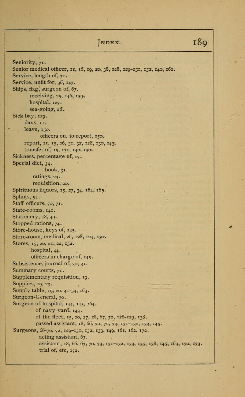 Seniority, 71. Senior medical officer, ir, i6T 19, 20, 38, 128, 129-131, 132, 140, 161. Service, length of, 71. Service, unfit for, 36, 147. Ships, flag, surgeon of, 67. receiving, 25, 146, 1591. hospital, 127. sea-going, 26. Sick bay, 129. days, 11. . leave,150. officers on, to report, 150. report, 11, 15, 26, 31, 32-,128,. r^cs, 143. transfer of, 15, 131, 140,150. Sickness, percentage of, 17. Special diet, 34. book,31. ratings, 23. requisition, 20. Spirituous liquors, 15, 27, 34, 164,165. , Splints, 54. Staff officers, 70, 71. State-rooms, 141. Stationery, 48, 49. Stopped rations, 74. Store-house, keys of, 145. Store-room, medical, 26, 128, 129, 130. Stores, 15, 20, 21, 22, 132. hospital, 44. officers in charge of, 145. Subsistence, journal of, 30, 31. Summary courts, 71. Supplementary requisition, 19. Supplies, 19, 23. Supply table, 19, 20, 41-54, 163. Surgeon-General, 70. Surgeon of hospital, 144, 145, 164. of navy-yard, 143. of the fleet, 15, 20, 27, 28, 67, 72, 128-129, I38- passed assistant, 18, 66, 70, 72, 73, 131-132, 133, 145. Surgeons, 66-70, 72, 129-131, 132, 133, 149, 161, 162, 172. acting assistant, 67. assistant, 18, 66, 6j, 70, 73, 131-132, 133, 135, 138, 145, 169, 170, 173- trial of,, etc, 173.