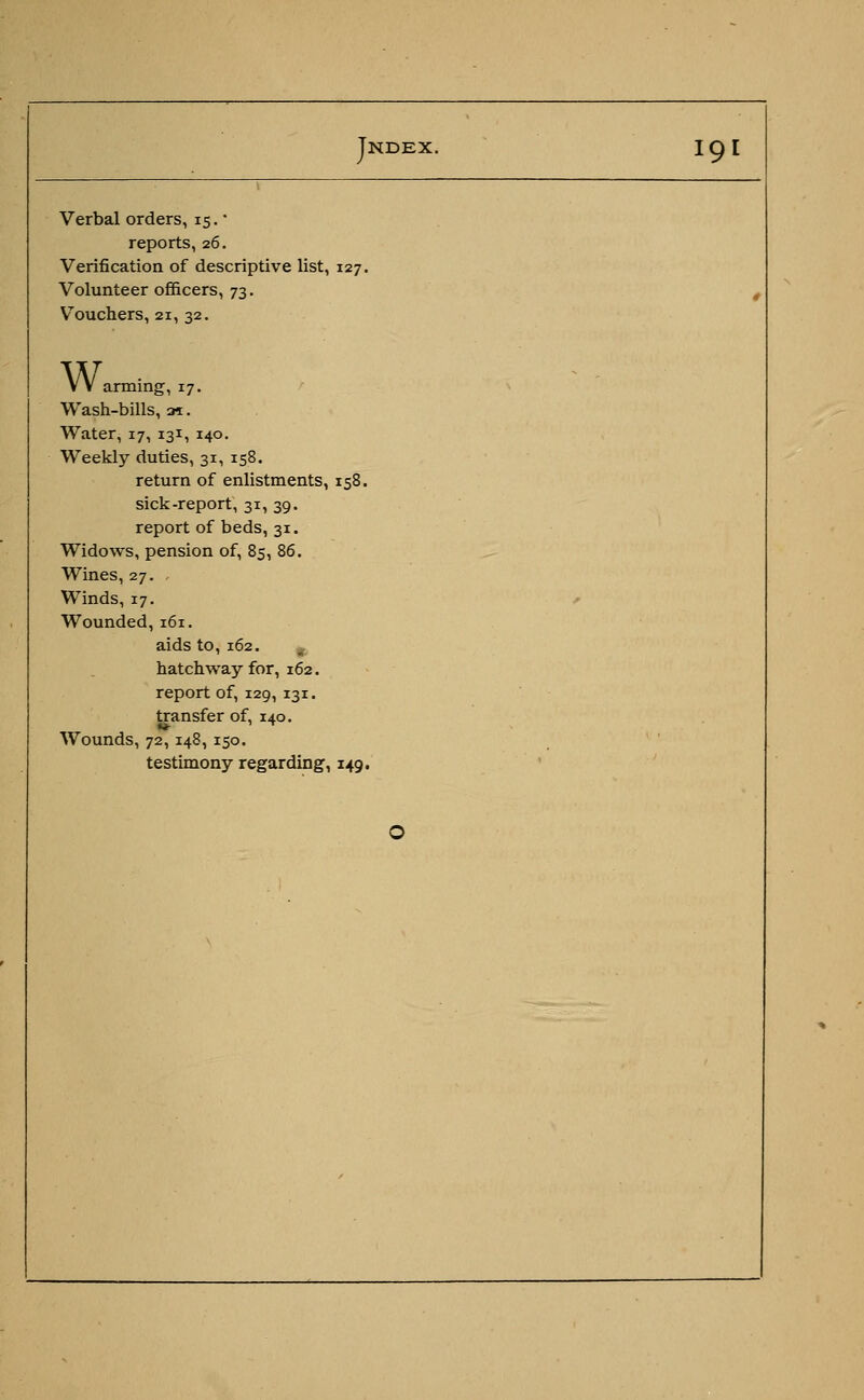 Verbal orders, 15. ■ reports, 26. Verification of descriptive list, 127. Volunteer officers, 73. Vouchers, 21, 32. VV arming, 17. Wash-bills, ai. Water, 17, 131, 140. Weekly duties, 31, 158. return of enlistments, 158. sick-report, 31, 39. report of beds, 31. Widows, pension of, 85, 86. Wines, 27. Winds, 17. , Wounded, 161. aids to, 162. hatchway for, 162. report of, 129, 131. transfer of, 140. Wounds, 72, 148, 150. testimony regarding, 149. O