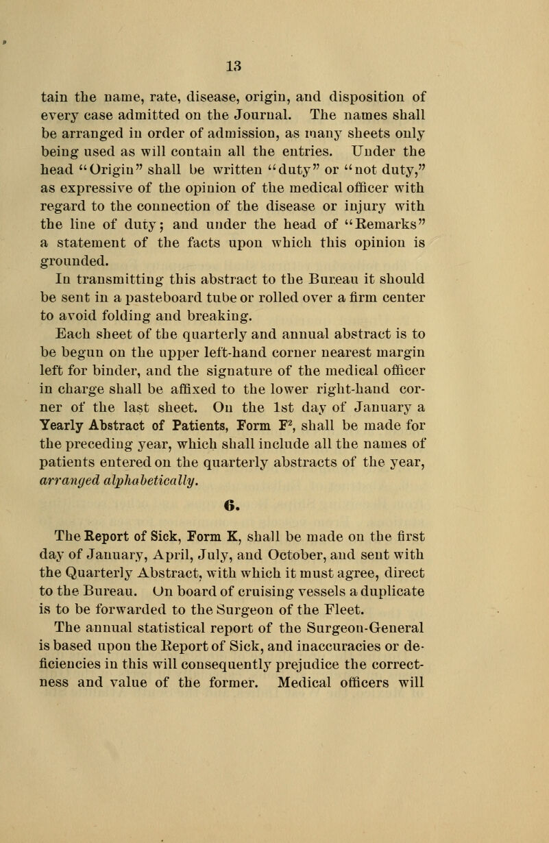 tain the Dame, rate, disease, origin, and disposition of every case admitted on the Journal. The names shall be arranged in order of admission, as many sheets only being used as will contain all the entries. Under the head Origin shall be written duty or not duty, as expressive of the opinion of the medical officer with regard to the connection of the disease or injury with the line of duty; and under the head of Eemarks a statement of the facts upon which this opinion is grounded. In transmitting this abstract to the Bureau it should be sent in a pasteboard tube or rolled over a firm center to avoid folding and breaking. Each sheet of the quarterly and annual abstract is to be begun on the upi)er left-hand corner nearest margin left for binder, and the signature of the medical officer in charge shall be affixed to the lower right-hand cor- ner of the last sheet. On the 1st day of January a Yearly Abstract of Patients, Form F^, shall be made for the preceding year, which shall include all the names of patients entered on the quarterly abstracts of the year, arranged alphabetically. 6. The Report of Sick, Form K, shall be made on the first day of January, April, July, and October, and sent with the Quarterly Abstract, with which it must agree, direct to the Bureau. On board of cruising vessels a duplicate is to be forwarded to the Surgeon of the Fleet. The annual statistical report of the Surgeon-General is based upon the Eeport of Sick, and inaccuracies or de- ficiencies in this will consequently prejudice the correct- ness and value of the former. Medical officers will