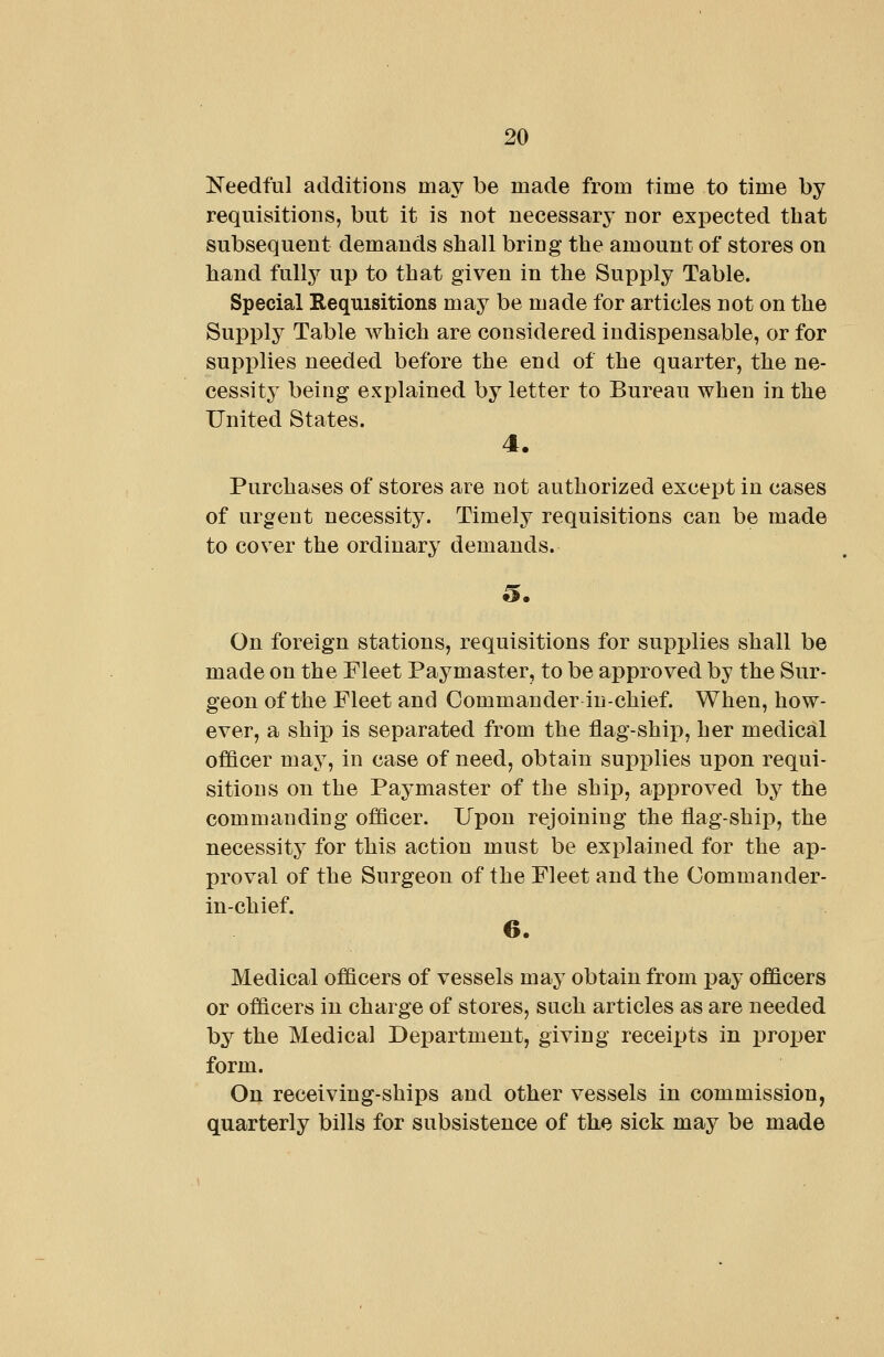 Needful additions may be made from time to time by requisitions, but it is not necessar^^ nor expected that subsequent demands shall bring the amount of stores on hand fully up to that given in the Supply Table. Special Requisitions may be made for articles not on the Supply Table which are considered indispensable, or for supplies needed before the end of the quarter, the ne- cessity being explained by letter to Bureau when in the United States. 4. Purchases of stores are not authorized except in cases of urgent necessity. Timely requisitions can be made to cover the ordinary demands. On foreign stations, requisitions for supplies shall be made on the Fleet Paymaster, to be approved by the Sur- geon of the Fleet and Commander in-chief. When, how- ever, a ship is separated from the flag-ship, her medical officer may, in case of need, obtain supplies upon requi- sitions on the Paymaster of the ship, approved by the commanding officer. Upon rejoining the flag-ship, the necessity for this action must be explained for the ap- proval of the Surgeon of the Fleet and the Commander- in-chief. 6. Medical officers of vessels may obtain from pay officers or officers in charge of stores, such articles as are needed by the Medical Department, giving recei^jts in proi)er form. On receiving-ships and other vessels in commission, quarterly bills for subsistence of the sick may be made