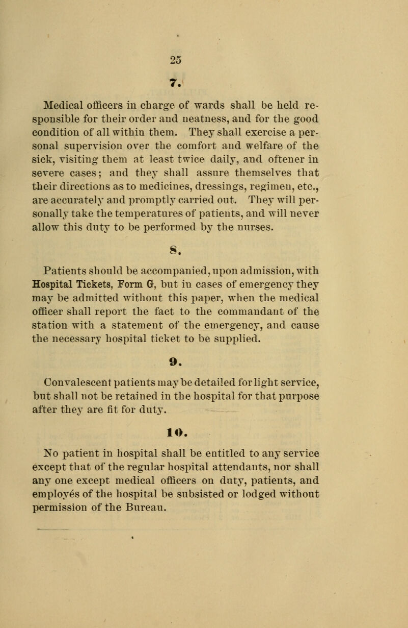 7. Medical officers in charge of wards shall be held re- sponsible for their order and neatness, and for the good condition of all within them. They shall exercise a per- sonal supervision over the comfort and welfare of the sick, visiting them at least twice daily, and oftener in severe cases; and they shall assure themselves that their directions as to medicines, dressings, regimen, etc., are accurately and promptly carried out. They will per- sonally take the temperatures of patients, and will never allow this duty to be performed by the nurses. Patients should be accompanied, upon admission, with Hospital Tickets, Form G, but in cases of emergency they may be admitted without this paper, when the medical officer shall report the fact to the commandant of the station with a statement of the emergency, and cause the necessary hospital ticket to be supplied. 9, Convalescent patients maybe detailed for light service, but shall not be retained in the hosiDital for that purpose after they are fit for duty. 10. No patient in hospital shall be entitled to any service except that of the regular hospital attendants, nor shall any one except medical officers on duty, patients, and employes of the hospital be subsisted or lodged without permission of the Bureau.