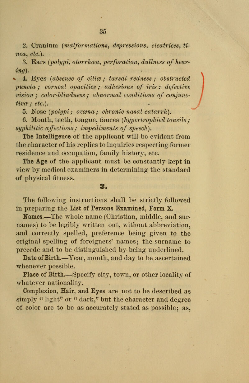 2. Cranium {malformations^ depressions^ cicatrices^ ti- nea^ etc.). 3. Ears [polypi, otorrhoea, perforation, dullness of hear- ing). *- 4. Eyes {absence of cilice; tarsal redness; obstructed puncta; corneal opacities; adhesions of iris: defective vision; color-blindness; abnormal conditions of conjimc- tivce; etc.). 5. JS'ose {polypi; ozoena; chronic nasal catarrh). 6. Mouth, teeth, tougue, fauces {hypertrophied tonsils; syphilitic affections; impediments of speech). The Intelligence of the applicant will be evident from the character of his replies to inquiries respecting former residence and occupation, family history, etc. The Age of the applicant must be constantly kept in view by medical examiners in determining the standard of physical fitness. 3. The following instructions shall be strictly followed in preparing the List of Persons Examined, Form X. Names.—The whole name (Christian, middle, and sur- names) to be legibly written out, without abbreviation, and correctly spelled, preference being given to the original spelling of foreigners' names; the surname to precede and to be distinguished by being underlined. Date of Birth.—Year, month, and day to be ascertained whenever possible. Place of Sirth.—Specify city, town, or other locality of whatever nationality. Complexion, Hair, and Eyes are not to be described as simply '' light or  dark, but the character and degree of color are to be as accurately stated as possible; as, /