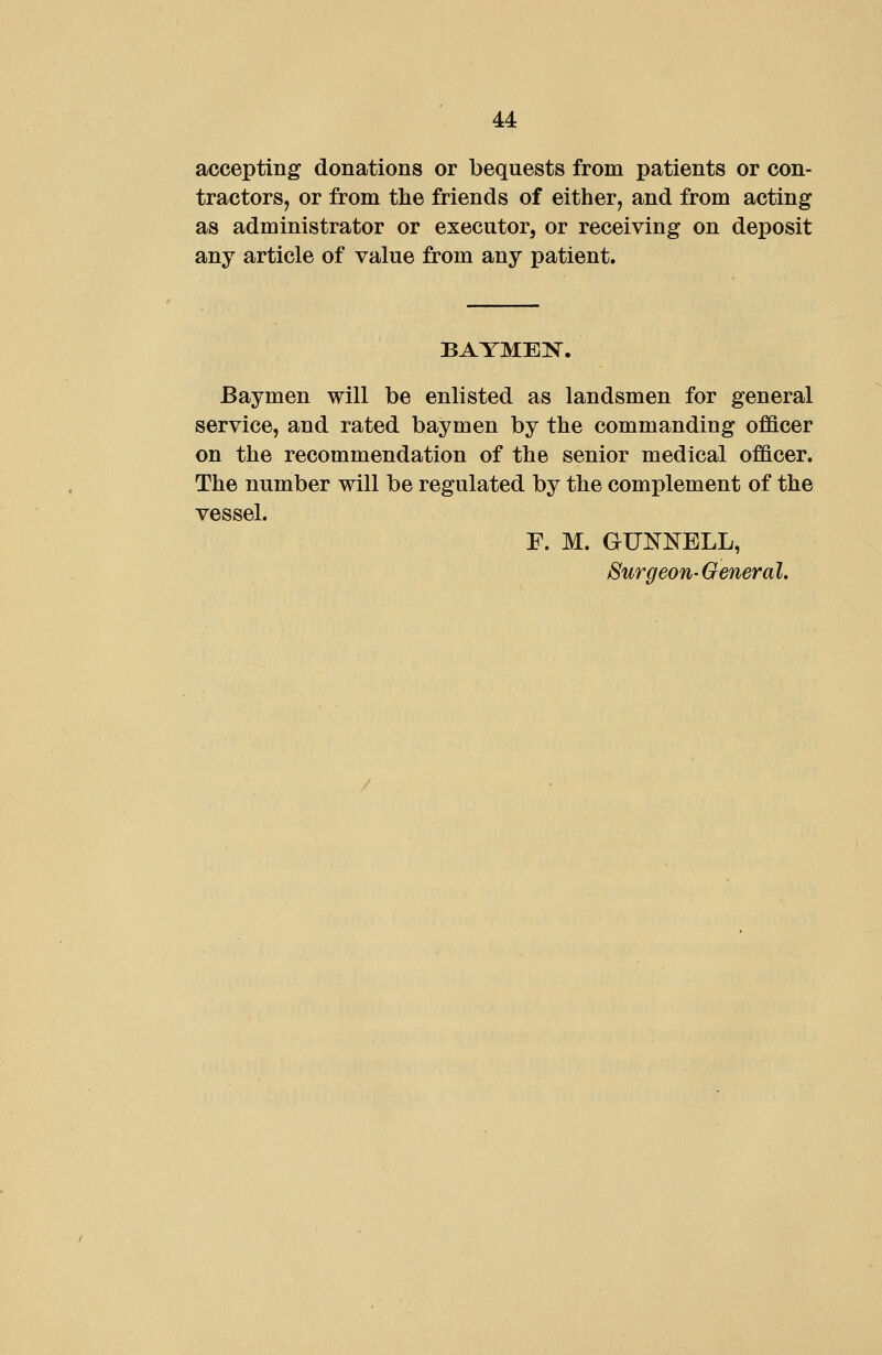 accepting donations or bequests from patients or con- tractors, or from the friends of either, and from acting as administrator or executor, or receiving on deposit any article of value from any patient. Baymen will be enlisted as landsmen for general service, and rated baymen by the commanding officer on the recommendation of the senior medical officer. The number will be regulated by the complement of the vessel. F. M. GUNNELL, Surgeon-General.