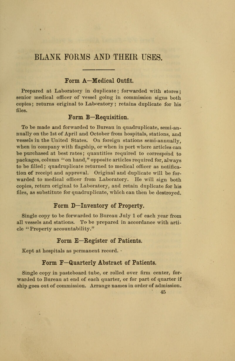 BLANK FORMS AND THEIR USES. Form A—Medical Outfit. Prepared at Laboratory in duplicate; forwarded with stores; senior medical officer of vessel going in commission signs both, copies; returns original to Laboratory; retains duplicate for his files. Form B—Requisition. To be made and forwarded to Bureau in quadruplicate, semi-an- nually on the 1st of April and October from hospitals, stations, and vessels in the United States. On foreign stations semi-annually^ when in company with flagship, or when in port where articles can be purchased at best rates; quantities required to correspond to packages, column on hand, opposite articles required for, always to be filled; quadruplicate returned to medical officer as notifica- tion of receipt and approval. Original and duplicate will be for- warded to medical officer from Laboratory. He will sign both copies, return original to Laboratory, and retain duplicate for his files, as substitute for quadruplicate, which can then be destroyed. Form D—Inventory of Property. Single copy to be forwarded to Bureau July 1 of each year from all vessels and stations. To be prepared in accordance with arti- cle  Property accountability. Form E—Register of Patients. Kept at hospitals as permanent record. • Form F—Quarterly Abstract of Patients. Single co-pj in pasteboard tube, or rolled over firm center, for- warded to Bureau at end of each quarter, or for part of quarter if ship goes out of commission. Arrange names in order of admission.