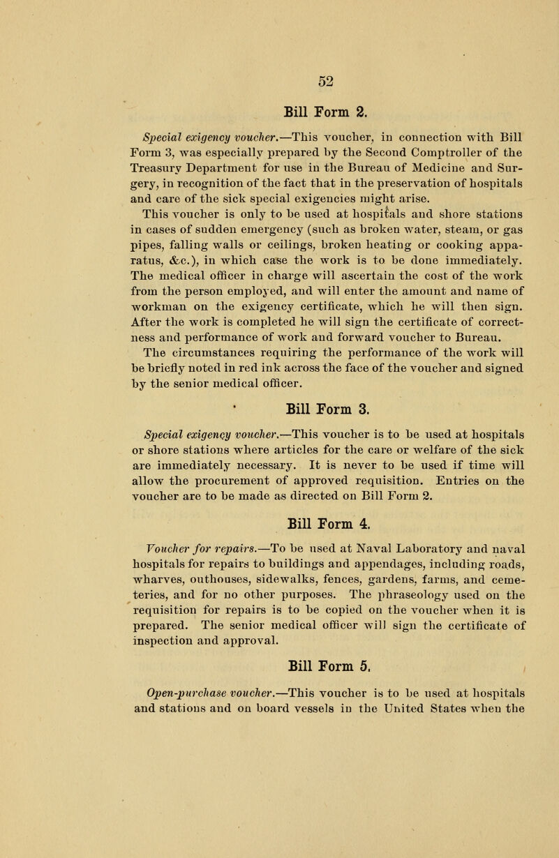 Bill Form 2. Special exigency voucher.—This voucher, in connection with Bill Form 3, was especially prepared by the Second Comptroller of the Treasury Department for use in the Bureau of Medicine and Sur- gery, in recognition of the fact that in the preservation of hospitals and care of the sick special exigencies might arise. This voucher is only to be used at hospitals and shore stations in cases of sudden emergency (such as broken water, steam, or gas pipes, falling walls or ceilings, broken heating or cooking appa- ratus, &c.), in which case the work is to be done immediately. The medical officer in charge will ascertain the cost of the work from the person employed, and will enter the amount and name of workman on the exigency certificate, which he will then sign. After the work is completed he will sign the certificate of correct- ness and performance of work and forward voucher to Bureau. The circumstances requiring the performance of the work will be briefly noted in red ink across the face of the voucher and signed by the senior medical officer. Bill Form 3. Special exigency voucher.—This voucher is to be used at hospitals or shore stations where articles for the care or welfare of the sick are immediately necessary. It is never to be used if time will allow the procurement of approved requisition. Entries on the voucher are to be made as directed on Bill Form 2. Bill Form 4. Voucher for repairs.—To be used at Naval Laboratory and naval hospitals for repairs to buildings and appendages, including roads, wharves, outhoases, sidewalks, fences, gardens, farms, and ceme- teries, and for no other purposes. The phraseology used on the requisition for repairs is to be copied on the voucher when it is prepared. The senior medical officer will sign the certificate of inspection and approval. Bill Form 5. Open-purchase voucher.—This voucher is to be used at hospitals and stations and on board vessels in the United States when the