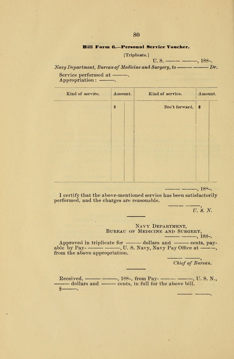 Bill Form 6.—Personal Service Voucher. [Triplicate.] u. s. Navy Department, Bureau of Medicine and Surgery, to Service performed at . Appropriation: , -, 188-. Dr. Kiud of service. Amount. Kiud of service. Bro't forward, Amount. $ 18>^-. I certify that the above-mentioned service lias been satisfactorily performed, and the charges are reasonable. U. k X. Navy Department, Bureau of Medicine and Surgery, , 188-. Approved in triplicate for dollars and cents, pay- able by Pay , U. S. Navy, Navy Pay Office at , from the above appropriation. dollars and cents, in full for the above bill Cliief of Bureau.