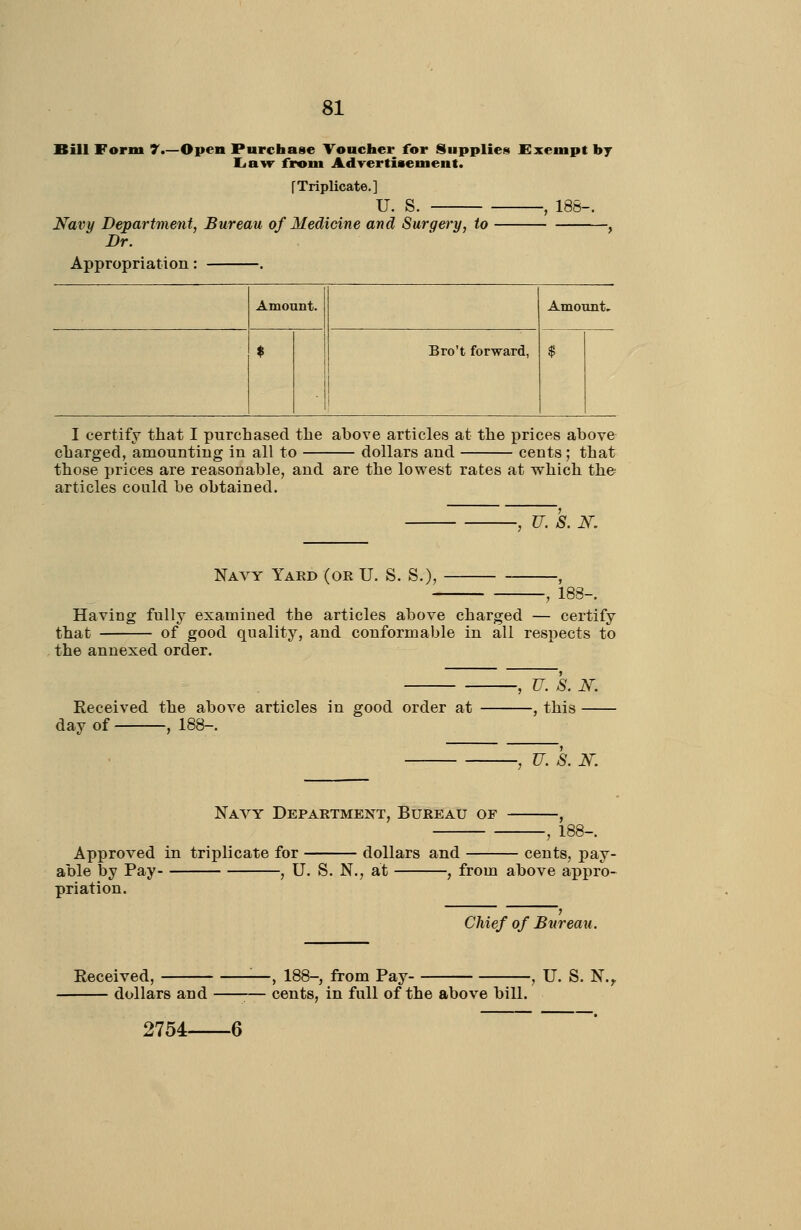 Bill Form 7.—Open Purchase Voncher for Supplies Exempt hj liuvr from Adrertisement. [Triplicate.] u. s. 188- Navy Department, Bureau of Medicine and Surgery, to Br. Appropriation: —. Amount. Amount, . $ Bro't forward, $ I certify that I purchased the above articles at the prices abov& charged, amounting in all to dollars and cents; that those prices are reasonable, and are the lowest rates at which the articles could be obtained. U. S. N, Navy Yard (or U. S. S.), -, 183- Having fully examined the articles above charged — certify that of good quality, and conformable in all respects to the annexed order. U. S. N. Received the above articles in good order at , this day of , 188-. -, U. S. N. Nayy Department, Bureau of 188-. Approved in triplicate for dollars and cents, pay- able by Pay- , U. S. N., at , from above appro- priation. Chief of Bureau. 2754 6