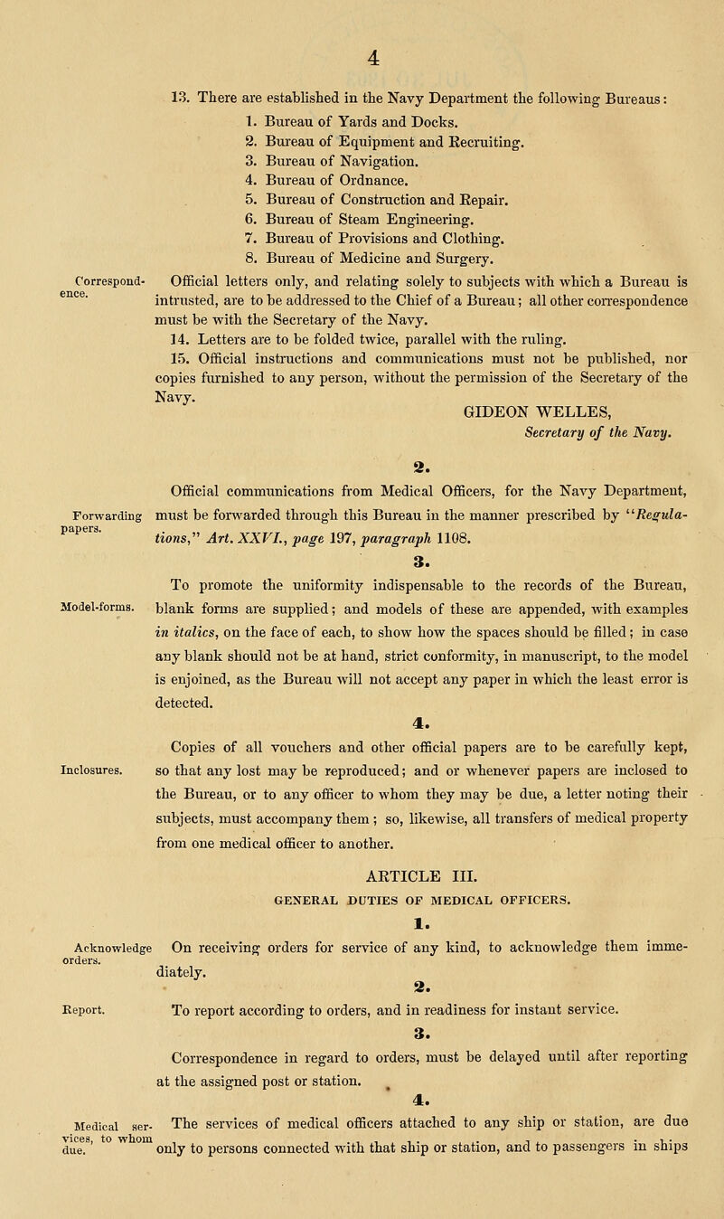 Correspond- ence. 13. There are established in the Navy Department the following Bureaus: 1. Bureau of Yards and Docks. 2. Bui'eau of Equipment and Kecruiting. 3. Bureau of Navigation. 4. Bureau of Ordnance. 5. Bureau of Construction and Repair. 6. Bureau of Steam Engineering. 7. Bureau of Provisions and Clothing. 8. Bureau of Medicine and Surgery. Official letters only, and relating solely to subjects with which a Bureau is intrusted, are to be addressed to the Chief of a Bureau; all other correspondence must be with the Secretary of the Navy. 14. Letters are to be folded twice, parallel with the ruling. 15. Official instructions and communications must not be published, nor copies furnished to any person, without the permission of the Secretary of the Navy. GIDEON WELLES, Secretary of the Navy. 2. Official communications from Medical Officers, for the Navy Department, Forwarding must be forwarded through this Bureau in the manner prescribed by /Je^wZa- papers. ttons, Art. XXVL, page 197, paragraph 1108. 3. To promote the uniformity indispensable to the records of the Bureau, Model-forms, blank forms are supplied; and models of these are appended, with examples in italics, on the face of each, to show how the spaces should be filled; in case any blank should not be at hand, strict conformity, in manuscript, to the model is enjoined, as the Bureau will not accept any paper in which the least error is detected. 4. Copies of all vouchers and other official papers are to be carefully kept, Inclosures. so that any lost may be reproduced; and or whenever papers are inclosed to the Bureau, or to any officer to whom they may be due, a letter noting their subjects, must accompany them ; so, likewise, all transfers of medical property from one medical officer to another. ARTICLE III. GENERAL DUTIES OF MEDICAL OFFICERS. 1. Acknowledge On receiving orders for service of any kind, to acknowledge them imme- orders. diately. 3. Report. To report according to orders, and in readiness for instant service. 3. Correspondence in regard to orders, must be delayed until after reporting at the assigned post or station. 4. Medical aer- The services of medical officers attached to any ship or station, are due vices, to whom , ,.,,,,. ,,. i^ ■ -u- due. only to persons connected with that ship or station, and to passengers m ships