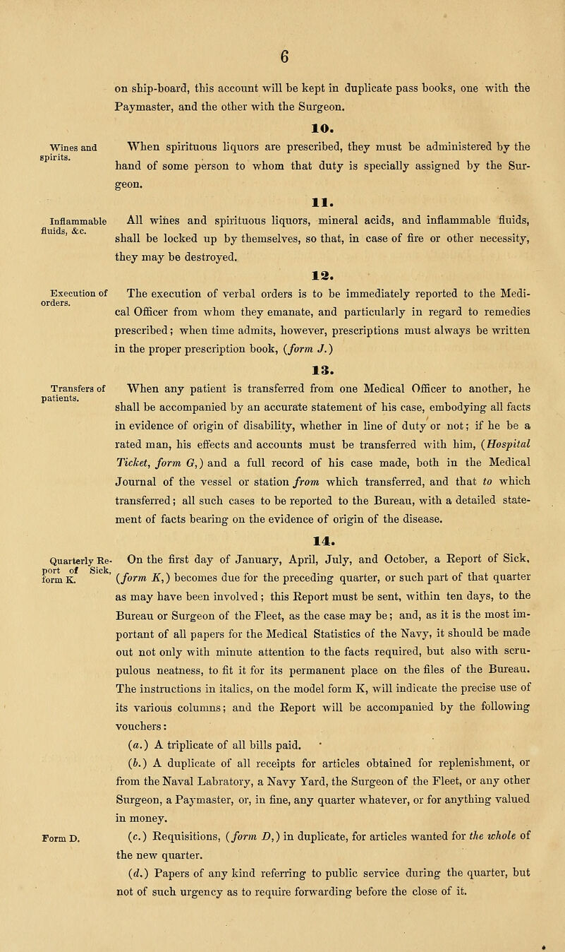 Paymaster, and the other with the Surgeon. 10. Wines and When spirituous liquors are prescribed, they must be administered by the spirits. hand of some person to whom that duty is specially assigned by the Sur- geon. 11. Inflammable All wines and spirituous liquors, mineral acids, and inflammable fluids, shall be locked up by themselves, so that, in case of fire or other necessity, they may be destroyed. 12. Execution of The execution of verbal orders is to be immediately reported to the Medi- orders. cal Officer from whom they emanate, and particularly in regard to remedies prescribed; when time admits, however, prescriptions must always be written in the proper prescription book, {form J.) 13. Transfers of When any patient is transferred from one Medical Officer to another, he patients. shall be accompanied by an accurate statement of his case, embodying all facts in evidence of origin of disability, whether in line of duty or not; if he be a rated man, his effects and accounts must be transferred with him, (Hospital Ticket, form G,) and a full, record of his case made, both in the Medical Journal of the vessel or station from which transferred, and that to which transferred; all such cases to be reported to the Bureau, with a detailed state- ment of facts bearing on the evidence of origin of the disease. 14. Quarterly Re- On the first day of January, April, July, and October, a Eeport of Sick, form K. ' {form K,) becomes due for the preceding quarter, or such part of that quarter as may have been involved ; this Eeport must be sent, within ten days, to the Bureau or Surgeon of the Fleet, as the case may be; and, as it is the most im- portant of aU papers for the Medical Statistics of the Navy, it should be made out not only with minute attention to the facts required, but also with scru- pulous neatness, to fit it for its permanent place on the files of the Bureau. The instructions in italics, on the model form K, will indicate the precise use of its various columns; and the Eeport will be accompanied by the following vouchers: {a,) A triplicate of all bills paid. {b.) A duplicate of all receipts for articles obtained for replenishment, or from the Naval Labratory, a Navy Yard, the Surgeon of the Fleet, or any other Surgeon, a Paymaster, or, in fine, any quarter whatever, or for anything valued in money. FormD. (c) Eequisitions, {form D,) in duplicate, for articles wanted for the whole of the new quarter. (d.) Papers of any kind referring to public service during the quarter, but not of such urgency as to require forwarding before the close of it.