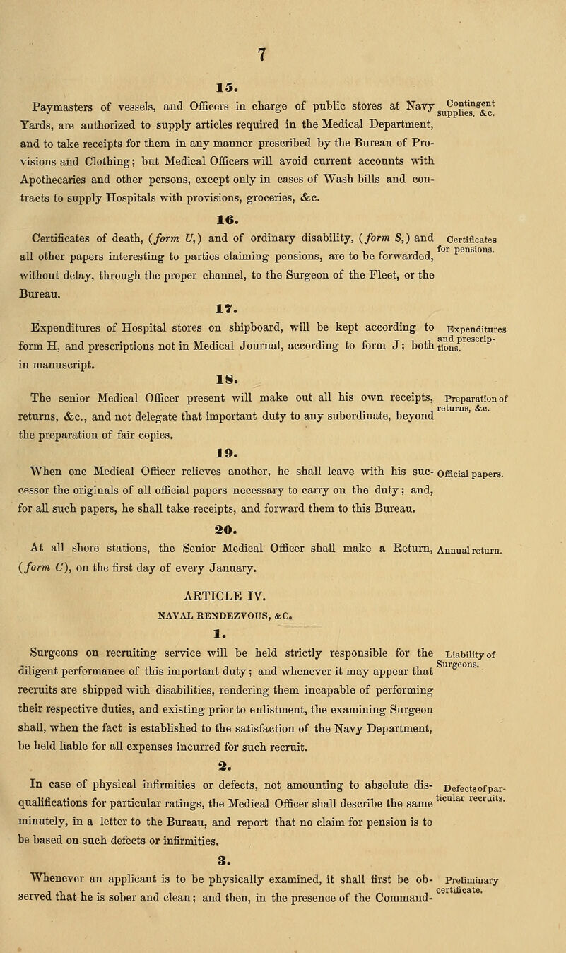 15. Paymasters of vessels, and Officers in charge of public stores at Navy Contingent Yards, are authorized to supply articles requii'ed in the Medical Department, and to take receipts for them in any manner prescribed by the Bureau of Pro- visions and Clothing; but Medical Officers will avoid current accounts with Apothecaries and other persons, except only in cases of Wash bills and con- tracts to supply Hospitals with provisions, groceries, &c. 16. Certificates of death, (form U,) and of ordinary disability, (form S,) and Certificates all other papers interesting to parties claiming pensions, are to be forwarded, without delay, through the proper channel, to the Surgeon of the Fleet, or the Bureau. 17. Expenditures of Hospital stores on shipboard, will be kept according to Expenditures form H, and prescriptions not in Medical Journal, according to form J; both tions. in manuscript. 18. The senior Medical Officer present will make out all his own receipts, Preparation of returns, &c., and not delegate that important duty to any subordinate, beyond the preparation of fair copies. 19. When one Medical Officer relieves another, he shall leave with his sue- official papers, cesser the originals of all official papers necessary to carry on the duty; and, for all such papers, he shall take receipts, and forward them to this Bureau. SO. At all shore stations, the Senior Medical Officer shall make a Eeturn, Annual return. (form C), on the first day of every January. ARTICLE IV. NAVAL RENDEZVOUS, &C. 1. Surgeons on recruiting service will be held strictly responsible for the Liability of diligent performance of this important duty; and whenever it may appear that recruits are shipped with disabilities, rendering them incapable of performing their respective duties, and existing prior to enlistment, the examining Surgeon shall, when the fact is established to the satisfaction of the Navy Department, be held liable for all expenses incurred for such recruit. 2. In case of physical infirmities or defects, not amounting to absolute dis- Defects of par- qualifications for particular ratings, the Medical Officer shall describe the same *'*^^^^'' recruits. minutely, in a letter to the Bureau, and report that no claim for pension is to be based on such defects or infirmities. 3. Whenever an applicant is to be physically examined, it shall first be ob- Preliminary served that he is sober and clean; and then, in the presence of the Command-