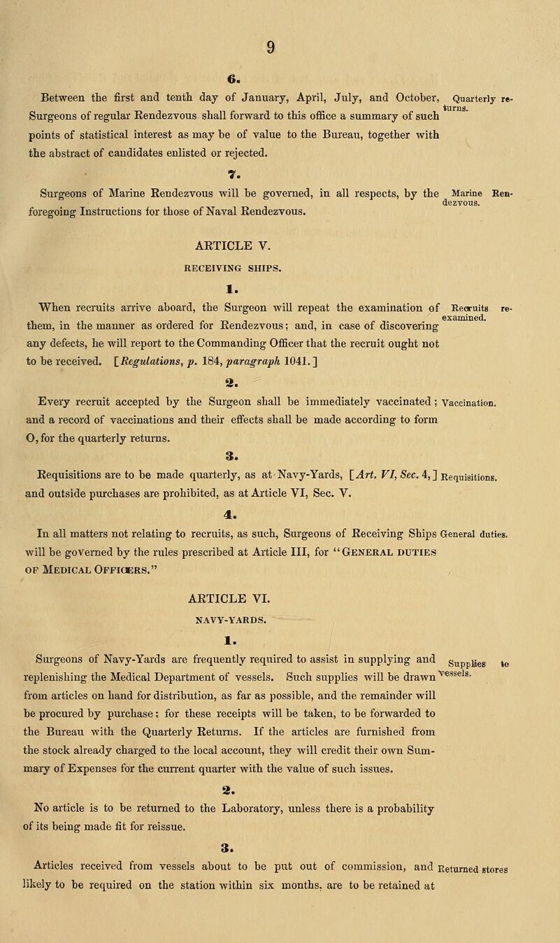 Between the first and tenth day of January, April, July, and October, Quarterly re- Surgeons of regular Kendezvous shall forward to this office a summary of such points of statistical interest as may be of value to the Bureau, together with the abstract of candidates enlisted or rejected. 7. Surgeons of Marine Eendezvous will be governed, in all respects, by the Marine Ren- dezvous, foregoing Instructions for those of Naval Kendezvous. AETICLE V. RECEIVING SHIPS. 1. When recruits arrive aboard, the Surgeon will repeat the examination of Recruits re- examined. them, in the manner as ordered for Eendezvous; and, in case of discovering any defects, he will report to the Commanding Officer that the recruit ought not to be received. [_ Regulations, p. 184, paragraph 1041. ] 2. Every recruit accepted by the Surgeon shall be immediately vaccinated; Vaccination. and a record of vaccinations and their effects shall be made according to form O, for the quarterly returns. 3. Eequisitions are to be made quarterly, as at Navy-Yards, \_Art. VI, Sec. 4,] Requisitions. and outside purchases are prohibited, as at Article VI, Sec. V. 4. In all matters not relating to recruits, as such. Surgeons of Eeceiving Ships General duties, will be governed by the rules prescribed at Article III, for General duties OF Medical Officers. AETICLE VI. NAVY-YARDS. 1. Surgeons of Navy-Yards are frequently required to assist in supplying and stipp]|eg ^^ replenishing the Medical Department of vessels. Such supplies will be drawn from articles on hand for distribution, as far as possible, and the remainder will be procured by purchase; for these receipts will be taken, to be forwarded to the Bureau with the Quarterly Eeturns. If the articles are furnished from the stock already charged to the local account, they will credit their own Sum- mary of Expenses for the current quarter with the value of such issues. 2, No article is to be returned to the Laboratory, unless there is a probability of its being made fit for reissue. 3. Articles received from vessels about to be put out of commission, and Returned stores likely to be required on the station within six months, are to be retained at