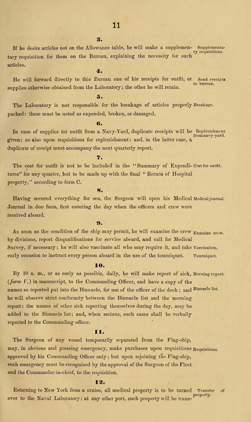 3. If he desire articles not on the Allowance table, he will make a supplemen- Supplementa- ry requisitions, tary requisition for them on the Bureau, explaining the necessity for such articles. 4. He will forward directly to this Bureau one of his receipts for outfit, or Send receipts to bureau, supplies otherwise obtained from the Laboratory; the other he will retain. 5. The Laboratory is not responsible for the breakage of articles properly Breakage. packed: these must be noted as expended, broken, or damaged. 6. In case of supplies for outfit from a Navy-Yard, duplicate receipts will be Keplenishment from navy-yard, given; so also upon requisitions for replenishment; and, in the latter case, a duplicate of receipt must accompany the next quarterly report. T. The cost for outfit is not to be included in the Summary of Expendi-Cost for outfit, tures for any quarter, but to be made up with the final  Eeturn of Hospital property, according to form C. S. Having secured everything for sea, the Surgeon will open his Medical Medical journal. Journal in due form, first entering the day when the oflGicers and crew were received aboard. 9. As soon as the condition of the ship may permit, he will examine the crew Examine crew. by divisions, report disqualifications for service aboard, and call for Medical Survey, if necessary; he will also vaccinate all who may require it, and take Vaccination, early occasion to instruct every person aboard in the use of the tourniquet. Tourniquet. 10. By 10 a. m., or as early as possible, daily, he will make report of sick. Morning report. {form V,) in manuscript, to the Commanding Officer, and have a copy of the names so reported put into the Binnacle, for use of the officer of the deck ; and Binnacle list. he will observe strict conformity between the Binnacle list and the morning report: the names of other sick reporting themselves during the day, may be added to the Binnacle list; and, when serious, such cases shall be verbally reported to the Commanding officer. It. The Surgeon of any vessel temporarily separated from the Flag-ship, may, in obvious and pressing emergency, make purchases upon requisitions Requisitions. approved by his Commanding Officer only; but upon rejoining tlie Flag-ship, such emergency must be recognized by the approval of the Surgeon of the Fleet and the Commander-in-chief, to the requisition. 12. Eetuming to New York from a cruise, all medical property is to be turned Transfer of property, over to the Naval Laboratory; at any other port, such property will be trans-