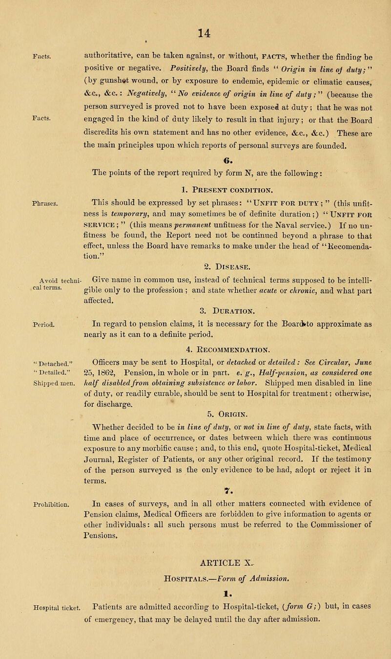 Facts. Phrases. cal terms. authoritative, can be taken against, or without, FACTS, whether the findiog be positive or negative. Positively, the Board finds  Origin in line oj duty;'' (by gunshot wound, or by exposure to endemic, epidemic or climatic causes, &c., &c,: Negatively,  JVo evidence of origin in line of duty;  (because the person surveyed is proved not to have been exposed at duty; that he was not engaged in the kind of duty likely to result in that injury; or that the Board discredits his own statement and has no other evidence, &c., &c.) These are the main principles upon which reports of personal surveys are founded. 6. The points of the report required by form N, are the following: 1. Present condition. This should be expressed by set phrases: Unfit for duty;  (this unfit- ness is temporary, and may sometimes be of definite duration;) Unfit for service ;  (this means permanent unfitness for the Naval service.) If no un- fitness be found, the Eeport need not be continued beyond a phrase to that effect, unless the Board have remarks to make under the head of Kecomenda- tion. 2. Disease. Avoid techni- Give name in common use, instead of technical terms supposed to be intelli- gible only to the profession ; and state whether acute or chronic, and what part affected. 3. Duration. In regard to pension claims, it is necessary for the Boarddto approximate as nearly as it can to a definite period. 4. Eecommendation. Ofiicers may be sent to Hospital, or detached or detailed: See Circular, June 25, 1862, Pension, in whole or in part. e. g., Half-pension, as considered one half disabled from obtaining subsistence or labor. Shipped men disabled in line of duty, or readily curable, should be sent to Hospital for treatment; otherwise, for discharge. 5. Origin. Whether decided to be in line of duty, or not in line of duty, state facts, with time and place of occurrence, or dates between which there was continuous exposure to any morbific cause ; and, to this end, quote Hospital-ticket, Medical Journal, Eegister of Patients, or any other original record. If the testimony of the person surveyed is the only evidence to be had, adopt or reject it in terms. 7. In cases of surveys, and in all other matters connected with evidence of Pension claims. Medical Officers are forbidden to give information to agents or other individuals: all such persons must be referred to the Commissioner of Pensions.  Detached.  Detailed. Shipped men. Prohibition. AETICLE X.. Hospitals.—Form of Admission, 1. Hospital ticket. Patients are admitted according to Hospital-ticket, {form G;) but, in cases of emergency, that may be delayed until the day after admission.