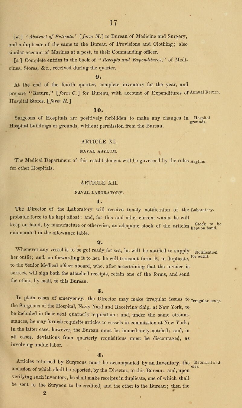 [rf.] Abstract of Patients,'^ Iform M.'] to Bureau of Medicine and Surgery, and a duplicate of the same to the Bureau of Provisions and Clothing; also similar account of Marines at a post, to their Commanding officer. [e.] Complete entries in the book of Receipts and Expenditures, of Medi- cines, Stores, &c,, received during the quarter. 9. At the end of the fourth quarter, complete inventory for the year, and prepare Eeturn, Iform C] for Bureau, with account of Expenditures of Annual Return. Hospital Stores, I form if. ] . 10. Surgeons of Hospitals are positively forbidden to make any changes in Hospital grounds. Hospital buildings or grounds, without permission from the Bureau. ARTICLE XI. NAVAL ASYLUM. (^ The Medical Department of this establishment will be governed by the rules Asylum. for other Hospitals. ARTICLE XII. NAVAL LABORATORY. 1. The Director of the Laboratory will receive timely notification of the Laboratory, probable force to be kept afloat; and,:for this and other current wants, he will keep on hand, by manufacture or otherwise, an adequate stock of the articles ke^fo^n hand^^ enumerated in the allowance table. Whenever any vessel is to be got ready for sea, he will be notified to supply Notification her outfit; and, on forwarding it to her, he will transmit form B, in duplicate, ^°^ '^*^'- to the Senior Medical officer aboard, who, after ascertaining that the invoice is correct, will sign both the attached receipts, retain one of the forms, and send the other, by mail, to this Bureau. 3. In plain cases of emergency, the Director may make irregular issues to j^egular issues, the Surgeons of the Hospital, Navy Yard and Receiving Ship, at New York, to be included in their next quarterly requisition ; and, under the same circum- stances, he may furnish requisite articles to vessels in commission at New York; in the latter case, however, the Bureau must be immediately notified; and, in all cases, deviations from quarterly requisitions must be discouraged, as involving undue labor. 4. Articles returned by Surgeons must be accompanied by an Inventory, the Returned arU- omission of which shall be reported, by the Director, to this Bureau; and, upon verifying such inventory, he shall make receipts in duplicate, one of which shall be sent to the Surgeon to be credited, and the other to the Bureau; then the 2