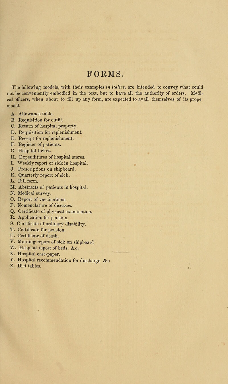 FORMS. The following models, with their examples in italics, are intended to convey what could not be conTcniently embodied in the text, but to have all the authority of orders. Medi- cal officers, when about to fill up any form, are expected to avail themselves of its prope model. A. Allowance table. B. Requisition for outfit. C. Return of hospital property. D. Requisition for replenishment. E. Receipt for replenishment. F. Register of patients. G. Hospital ticket. H. Expenditures of hospital stores. I. Weekly report of sick in hospital. , J. Prescriptions on shipboard. K. Quarterly report of sick. L. Bill form. M. Abstracts of patients in hospital. N. Medical survey. O. Report of vaccinations. P. Nomenclature of diseases. Q. Certificate of physical examination. R. Application for pension. S. Certificate of ordinary disability. T. Certificate for pension. U. Certificate of death. V. Morning report of sick on shipboard W. Hospital report of beds, &c. X. Hospital case-paper. Y. Hospital recommendation for discharge Sec Z. Diet tables.