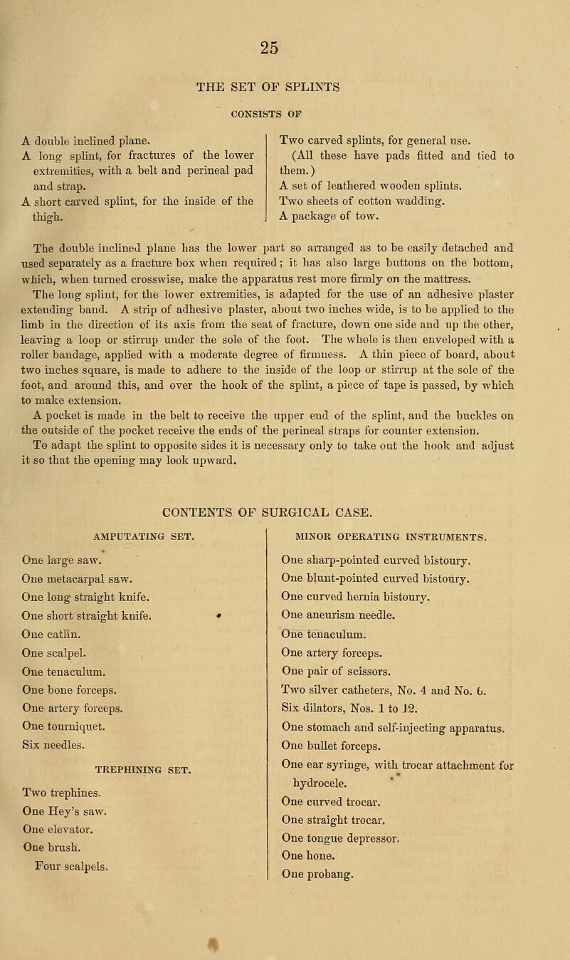 THE SET OF SPLINTS CONSISTS OF A double inclined plane. A long splint, for fractures of the lower extremities, with a belt and perineal pad and strap. A short carved splint, for the inside of the thigh. Two carved splints, for general use. (All these have pads fitted and tied to them.) A set of leathered wooden splints. Two sheets of cotton wadding. A package of tow. The double inclined plane has the lower part so arranged as to be easily detached and used separately as a fracture box when required; it has also large buttons on the bottom, which, when turned crosswise, make the apparatus rest more firmly on the mattress. The long splint, for the lower extremities, is adapted for the use of an adhesive plaster extending band. A strip of adhesive plaster, about two inches wide, is to be applied to the limb in the direction of its axis from the seat of fracture, downi one side and up the other, leaving a loop or stirrup under the sole of the foot. The whole is then enveloped with a roller bandage, applied with a moderate degree of firmness. A thin piece of board, about two inches square, is made to adhere to the inside of the loop or stirrup at the sole of the foot, and around this, and over the hook of the splint, a piece of tape is passed, by which to make extension. A pocket is made in the belt to receive the upper end of the splint, and the buckles on the outside of the pocket receive the ends of the perineal straps for counter extension. To adapt the splint to opposite sides it is necessary only to take out the hook and adjust it so that the opening may look upward. CONTENTS OF SUKGICAL CASE. AMPUTATING SET. One large saw. One metacarpal saw. One long straight knife. One short straight knife. One catlin. One scalpel. One tenaculum. One bone forceps. One artery forceps. One tourniquet. Six needles. TREPHINING SET. Two trephines. One Hey's saw. One elevator. One brush. Four scalpels. MINOR OPERATING INSTRUMENTS. One sharp-pointed curved bistoury. One blunt-pointed cm-ved bistoury. One curved hernia bistoury. One aneurism needle. One tenaculum. One artery forceps. One pair of scissors. Two silver catheters, No. 4 and No. b. Six dilators, Nos. 1 to 12. One stomach and self-injecting apparatus. One bullet forceps. One ear syringe, with trocar attachment for hydrocele. One curved trocar. One straight trocar. One tongue depressor. One hone. One probang.