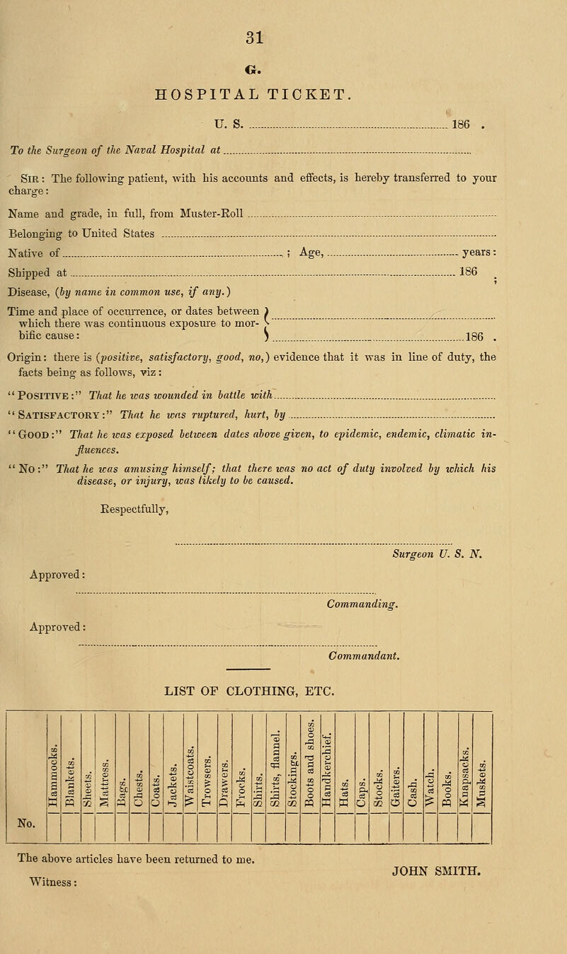 o. HOSPITAL TICKET U. S To the Surgeon of the Naval Hospital at 186 Sir : The following patient, with his accounts and effects, is hereby transferred to your charge: Name and grade, in full, from Muster-EoU - Belonging to United States - Native of ; Age, years: Shipped at 186 Disease, {hy name in common use, if any,) Time and place of occurrence, or dates between 1 which there was continuous exposiure to mor- J- bific cause: 5 _ 186 . Origin: there is (positive, satisfactory, good, no,) evidence that it was in line of duty, the facts being- as follows, viz : Positive: That he was wounded in battle with Satisfactory: That he was ruptured, hurt, by Good: That he was exposed between dates above given, to epidemic, endemic, climatic in- fluences. No: That he icas amusing himself; that there was no act of duty involved by which his disease, or injury, was likely to be caused. EespectfuUy, Approved: Approved: Surgeon U. S. N. Commanding, Commandant. LIST OF CLOTHING, ETC. No. CO o 3 a H-l IB 5 2 i o to o ^-5 o o o to p 1^ CO 0) a ID 02 o5 g o o OQ o sa to o o pp +4 S eg to o 1 o to -S 6 to o o pq to 03 1 a S to 1 The above articles have been returned to me. Witness: JOHN SMITH.