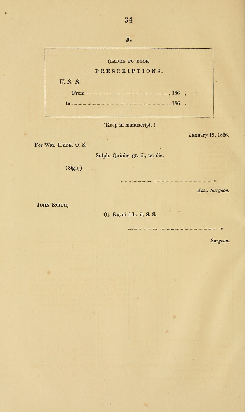 J. (label to book. PRESCRIPTIONS. u. s. s. From - -, 186 , to -, 186 . For Wm. Hyde, O. S. (Sign,) (Keep in manuscript. ) Sulph. Quinise gr. iii, ter die. John Sauth, January 19, 1866. Asst. Surgeon. 01. Ricini Mr. ii, S. S.