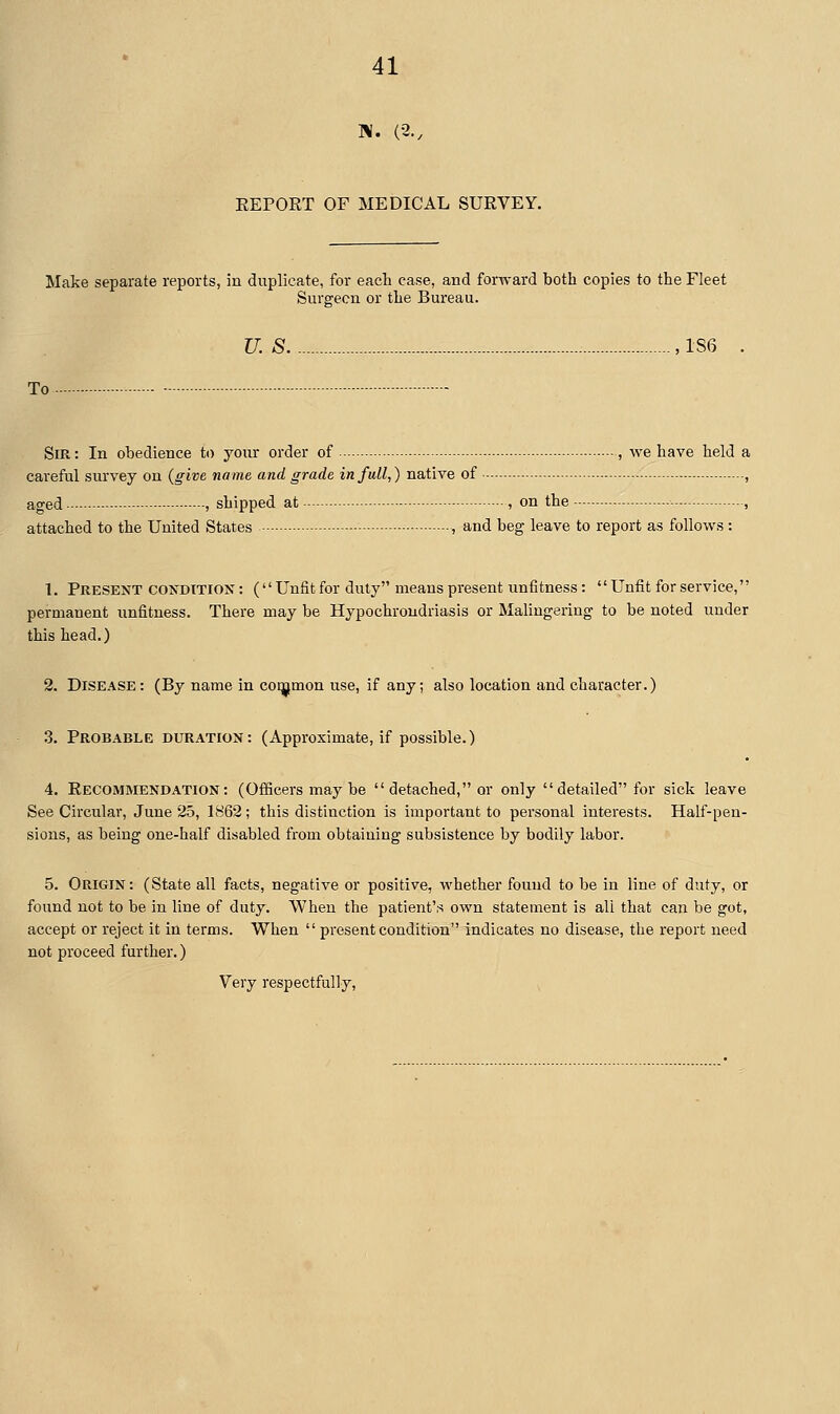 EEPORT OF MEDICAL SURVEY. Make separate reports, in duplicate, for eacli case, and forward both copies to the Fleet Surgeon or the Bureau. U. S - , 1S6 . To - Sir: In obedience to your order of , we have held careful survey on {give name and grade in full,) native of —.. aged , shipped at , on the - - attached to the United States - , and beg leave to report as follows: 1. Present CONDITION: ( Unfit for duly means present untitness: Unfit for service, permanent unfitness. There may be Hypochrondriasis or Malingering to be noted under this head.) 2. Disease: (By name in coqjjmon use, if any; also location and character.) 3. Probable duration: (Approximate, if possible.) 4. Recommendation: (Officers may be  detached, or only detailed for sick leave See Circular, June 25, 1862; this distinction is important to personal interests. Half-pen- sions, as being one-half disabled from obtaining subsistence by bodily labor. 5. Origin: (State all facts, negative or positive, whether found to be in line of duty, or found not to be in line of duty. When the patient's own statement is all that can be got, accept or reject it in terms. When  present condition indicates no disease, the report need not proceed further.) Very respectfully.