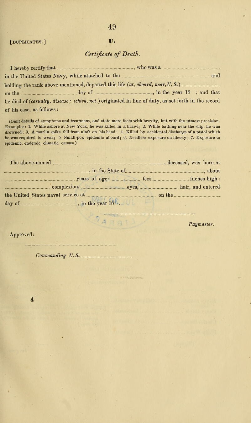 [duplicates.] V* Certificate of Death,, I hereby certify that , who was a in the United States Navy, while attached to the and holding the rank above mentioned,departed this life {at, aboard, near,U. S.) on the day of , in the year 18 ; and that he died of (casualty, disease; which, not,) originated in line of duty, as set forth in the record of his case, as follows : (Omit details of symptoms and treatment, and state mere facts with brevity, but with the utmost precision. Examples: 1. While ashore at New York, he was killed in a brawl; 2. While bathing near the ship, he was drowned; 3. A marlin-spike fell from aloft on his head ; 4. Killed by accidental discharge of a pistol which he was required to wear; 5 Small-pox epidemic aboard; 6. Needless exposure on liberty ; 7. Exposure to epidemic, endemic, climatic, causes.) The above-named , deceased, was born at , in the State of ,, about years of age; feet inches high; complexion, eyes, hair, and entered. the United States naval service at on the day of , in the year 18 . Paymaster. Approved: