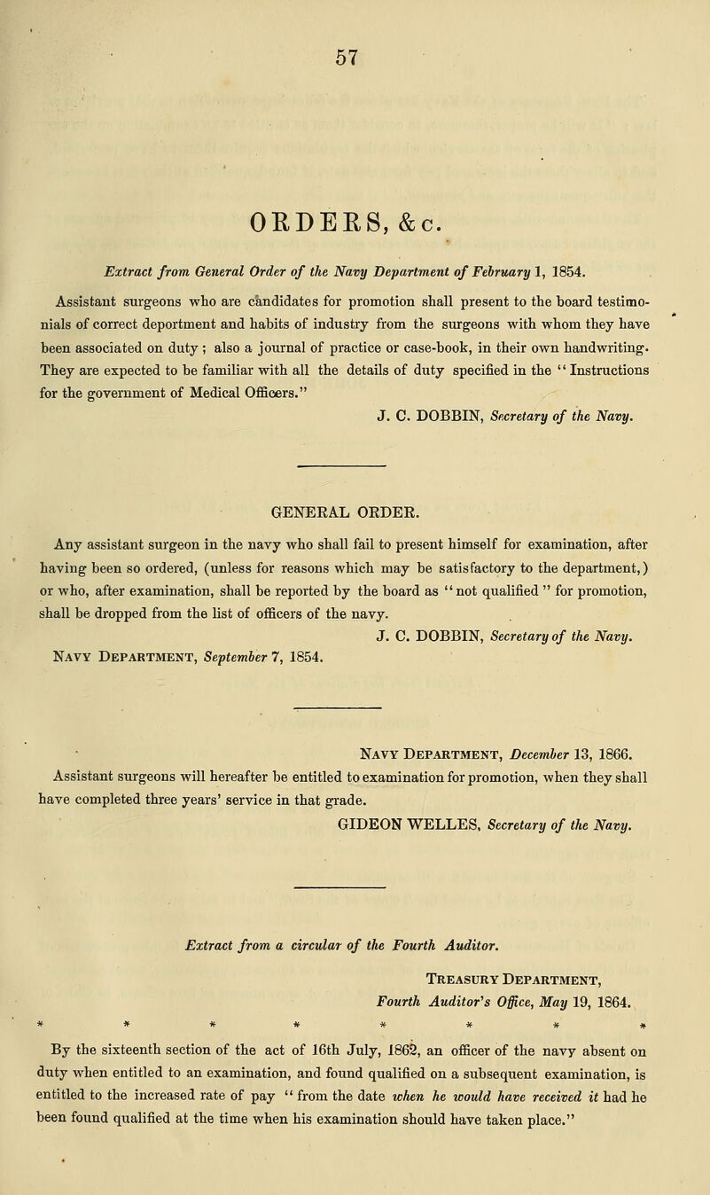 o:rders, &c. Extract from General Order of the Navy Department of February 1, 1854. Assistant surgeons who are candidates for promotion shall present to the board testimo- nials of correct deportment and habits of industry from the surgeons with whom they have been associated on duty ; also a journal of practice or case-book, in their own handwriting. They are expected to be familiar with all the details of duty specified in the  Instructions for the government of Medical Officers. J. C. DOBBIN, Secretary of the Navy. GENERAL ORDER. Any assistant surgeon in the navy who shall fail to present himself for examination, after having been so ordered, (unless for reasons which may be satisfactory to the department,) or who, after examination, shall be reported by the board as not qualified  for promotion, shall be dropped from the list of officers of the navy. J. C. DOBBIN, Secretary of the Navy. Navy Department, September 7, 1854. Navy Department, December 13, 1866. Assistant surgeons will hereafter be entitled to examination for promotion, when they shall have completed three years' service in that grade. GIDEON WELLES, Secretary of the Navy. Extract from a circular of the Fourth Auditor. Treasury Department, Fourth Auditor's Office, May 19, 1864. By the sixteenth section of the act of 16th July, 1862, an officer of the navy absent on duty when entitled to an examination, and found qualified on a subsequent examination, is entitled to the increased rate of pay  from the date when he would have received it had he been found qualified at the time when his examination should have taken place.