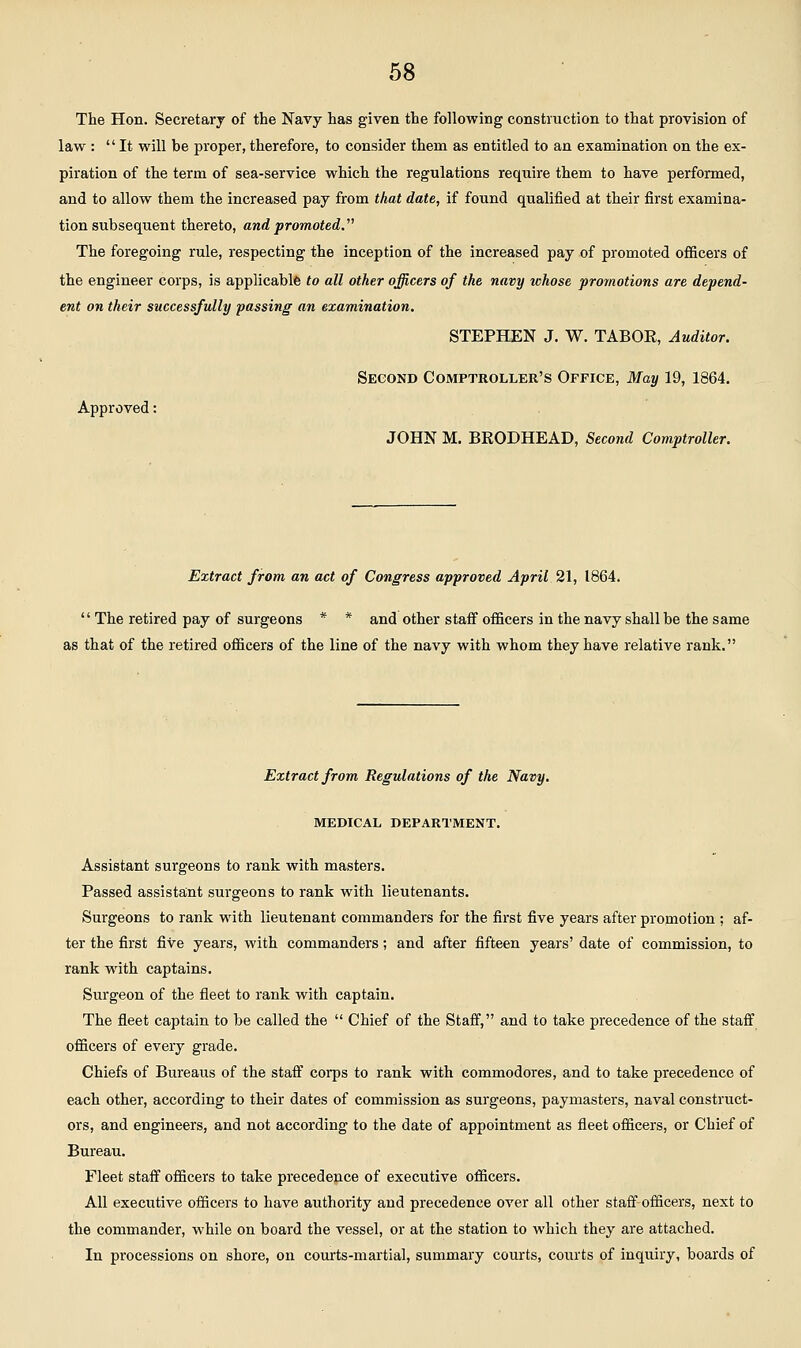 The Hon. Secretary of the Navy has given the following construction to that provision of law : It will be proper, therefore, to consider them as entitled to an exanaination on the ex- piration of the term of sea-service which the regulations require them to have performed, and to allow them the increased pay from that date, if found qualified at their first examina- tion subsequent thereto, and promoted. The foregoing rule, respecting the inception of the increased pay of promoted oflficers of the engineer corps, is applicable to all other officers of the navy ichose promotions are depend- ent on their successfully passing an examination. STEPHEN J. W. TABOR, Auditor. Second Comptroller's Office, May 19, 1864. Approved: JOHN M. BRODHEAD, Second Comptroller. Extract from an act of Congress approved April 21, 1864.  The retired pay of surgeons * * and other staff officers in the navy shall be the same as that of the retired officers of the line of the navy with whom they have relative rank. Extract from Regulations of the Navy. MEDICAL DEPARTMENT. Assistant surgeons to rank with masters. Passed assistant surgeons to rank with lieutenants. Surgeons to rank with lieutenant commanders for the first five years after promotion ; af- ter the first five years, with commanders; and after fifteen years' date of commission, to rank with captains. Surgeon of the fleet to rank with captain. The fleet captain to be called the  Chief of the Staff, and to take precedence of the staff officers of every grade. Chiefs of Bureaus of the staff corps to rank with commodores, and to take precedence of each other, according to their dates of commission as surgeons, paymasters, naval construct- ors, and engineers, and not according to the date of appointment as fleet officers, or Chief of Bureau. Fleet staff officers to take precedence of executive officers. All executive officers to have authority and precedence over all other staff officers, next to the commander, while on board the vessel, or at the station to which they are attached. In processions on shore, on courts-martial, summary courts, courts of inquiry, boards of