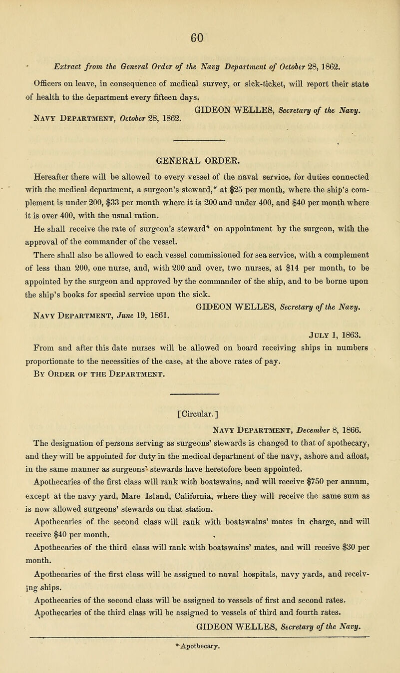 Extract from the General Order of the Navy Department of October 28,1862. Officers on leave, in consequence of medical survey, or sick-ticket, will report their state f health to the department every fifteen days. GIDEON WELLES, Secretary of the Navy. Navy Department, October 28, 1862. GENERAL ORDER. Hereafter there will be allowed to every vessel of the naval service, for duties connected with the medical department, a surgeon's steward,* at $25 per month, where the ship's com- plement is under 200, |33 per month where it is 200 and under 400, and $40 per month where it is over 400, with the usual ration. He shall receive the rate of surgeon's steward* on appointment by the surgeon, with the approval of the commander of the vessel. There shall also be allowed to each vessel commissioned for sea service, with a complement of less than 200, one nurse, and, with 200 and over, two nurses, at $14 per month, to be appointed by the surgeon and approved by the commander of the ship, and to be borne upon the ship's books for special service upon the sick. GIDEON WELLES, Secretary of the Navy. Navy Department, June 19, 1861. July 1, 1863. From and after this date nurses will be allowed on board receiving ships in numbers proportionate to the necessities of the case, at the above rates of pay. By Order of the Department. [Circular.] Navy Department, December 8, 1866. The designation of persons serving as surgeons' stewards is changed to that of apothecary, and they will be appointed for duty in the medical department of the navy, ashore and afloat, in the same manner as surgeons' stewards have heretofore been appointed. Apothecaries of the first class will rank with boatswains, and will receive $750 per annum, except at the navy yard. Mare Island, California, where they will receive the same sum as is now allowed surgeons' stewards on that station. Apothecaries of the second class will rank with boatswains' mates in charge, and will receive $40 per month. Apothecaries of the third class will rank with boatswains' mates, and will receive $30 per month. Apothecaries of the first class will be assigned to naval hospitals, navy yards, and receiv- ing ships. Apothecaries of the second class will be assigned to vessels of first and second rates. Apothecaries of the third class will be assigned to vessels of thu'd and fourth rates. GIDEON WELLES, Secretary of the Navy.