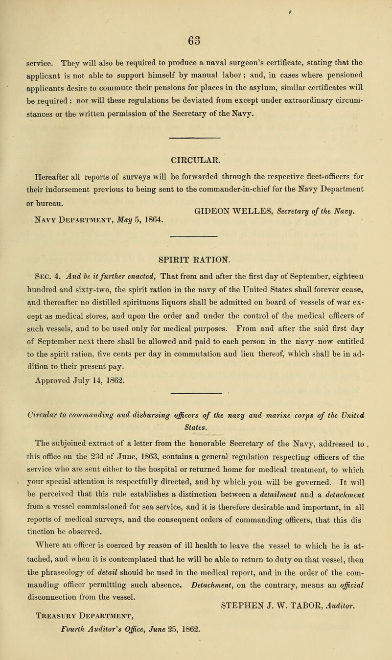 service. They will also be required to produce a naval surgeon's certificate, stating that the applicant is not able to support himself by manual labor; and, in cases where pensioned applicants desire to commute their pensions for places in the asylum, similar certificates will be required ; nor will these regulations be deviated from except under extraordinary circum- stances or the written permission of the Secretary of the Navy. CIKCULAE. Hereafter all reports of surveys will be forwarded through the respective fleet-ofiicers for their indorsement previous to being sent to the commander-in-chief for the Navy Department Or bureau. GIDEON WELLES, Secretary of the Navy. Navy Department, May 5, 1864. SPIRIT EATION. Sec. 4. And be it further enacted, That from and after the first day of September, eighteen hundred and sixty-two, the spirit ration in the navy of the United States shall forever cease, and thereafter no distilled spirituous liquors shall be admitted on board of vessels of war ex- cept as medical stores, and upon the order and under the control of the medical officers of such vessels, and to be used only for medical purposes. From and after the said first day of September next there shall be allowed and paid to each person in the navy-now entitled to the spii-it ration, five cents per day in commutation and lieu thereof, which shall be in ad- dition to their present pay. Approved July 14, 1862. Circular to commanding and disbursing officers of the navy and marine corps of the United States. The subjoined extract of a letter from the honorable Secretary of the Navy, addressed to , this office on the 23d of June, 1863, contains a general regulation respecting officers of the service who are sent either to the hospital or returned home for medical treatment, to which your special attention is respectfully directed, and by which you will be governed. It will be perceived that this rule establishes a distinction between a detailment and a detachment from a vessel com.missioned for sea service, and it is therefore desirable and important, in all reports of medical surveys, and the consequent orders of commanding officers, that this dis tinction be observed. Where an officer is coerced by reason of ill health to leave the vessel to which he is at- tached, and when it is contemplated that he will be able to return to duty on that vessel, then the phraseology of detail should be used in the medical report, and in the order of the com- manding officer permitting such absence. Detachment, on the contrary, means an official disconnection from the vessel. STEPHEN J. W. TABOR, Auditor. Treasury Department, Fourth Auditor^s Office, June 2b, 1862.