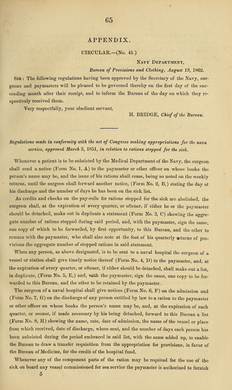 APPENDIX. CIRCULAE.—(No. 41.) Navy Department, Bureau of Provisions and Clothing, Avgust 19, 1862. Sir : The following regulations having been approved by the Secretary of the Navy, sur- geons and paymasters will be pleased to be governed thereby on the first day of the suc- ceeding month after their receipt, and to inform the Bureau of the day on which they re- spectively received them. Very respectfully, your obedient servant, H. BRIDGE, Chief of the Bureau. Regulations made in conformity with the act of Congress making appropriations for the nava service, approved March 3, 1851, in relation to rations stopped for the sick. Whenever a patient is to be subsisted by the Medical Department of the Navy, the surgeon shall send a notice (Form No. 1, A) to the paymaster or other oiBcer on whose books the person's name may be, and the issue of his rations shall cease, being so noted on the weekly returns, until the surgeon shall forward another notice, (Form No. 2, B,) stating the day ot his discharge and the number of days he has been on the sick list. As credits and checks on the pay-rolls for rations stopped for the sick are abolished, the surgeon shall, at the expiration of every quarter, or oftener, if either he or the paymaster should be detached, make out in duplicate a statement (Form No. 3, C) showing the aggre- gate number of rations stopped during said period, and, with the paymaster, sign the same, one copy of which to be forwarded, by first opportunity, to this Bureau, and the other to remain with the paymaster, who shall also note at the foot of his quarterly asturns of pro- visions the aggregate number of stopped rations in said statement. When any person, as above designated, is to be sent to a naval hospital the surgeon of a vessel or station shall give timely notice thereof (Form No. 4, D) to the paymaster, and, at the expiration of every quarter, or oftener, if either should be detached, shall make out a list in duplicate, (Form No. 5, E,) and, with the paymaster, sign the same, one copy to be for- warded to this Bureau, and the other to be retained by the paymaster. The surgeon of a naval hospital shall give notices (Form No. 6, F) on the admission and (Form No. 7, Gr) on the discharge of any person entitled by law to a ration to the paymaster or other officer on whose books the person's name may be, and, at the expiration of each quarter, or sooner, if made necessary by his being detached, forward to this Bureau a list (Form No. 8, H) showing the name, rate, date of admission, the name of the vessel or place from which received, date of discharge, where sent, and the number of days each person has been subsisted during the period embraced in said list, with the same added up, to enable the Bureau to draw a transfer requisition from the appropriation for provisions, in favor of the Bureau of Medicine, for the credit of the hospital fund. Whenever any of the component parts of the ration may be required for the use of the sick on board any vessel commissioned for sea service the paymaster is authorized to furnish 5