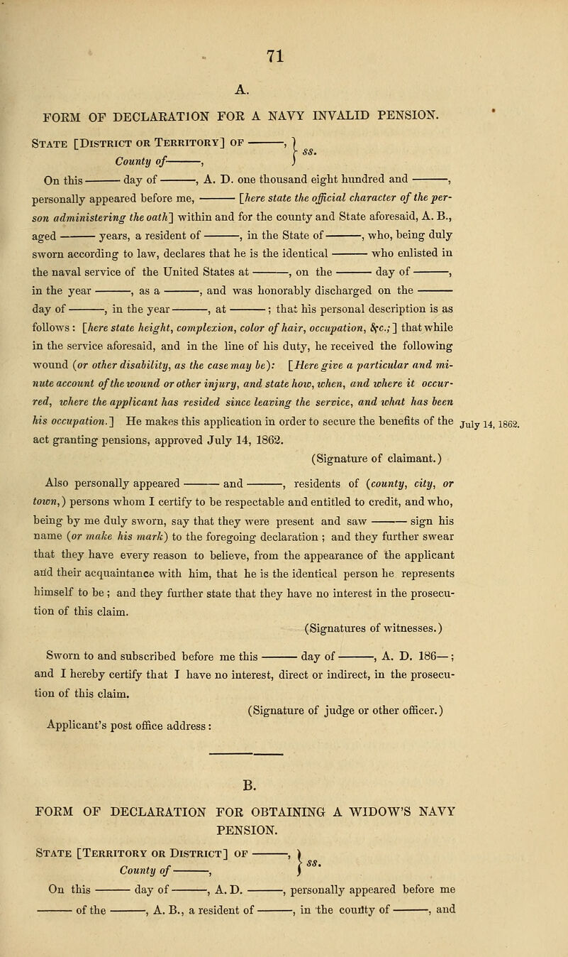 A. FOEM OF DECLARATION FOE A NAVY INVALID PENSION. 1 State [District or Territory] of - County of , On this day of , A. D. one thousand eight hundred and , personally appeared before me, [Aere state the official character of the per- son administering the oath^ within and for the county and State aforesaid, A. B., aged years, a resident of , in the State of , who, being duly sworn according to law, declares that he is the identical who enlisted in the naval service of the United States at , on the day of , in the year , as a , and was honorably discharged on the day of , in the year , at ; that his personal description is as follows : \_here state height, complexion, color of hair, occupation, Sfc.;'\ that while in the service aforesaid, and in the line of his duty, he received the following wound (or other disability, as the case may be): \^Here give a particular and mi- nute account of the wound or other injury, and state how, when, and where it occur- red, where the applicant has resided since leaving the service, and what has been his occupation.'} He makes this application in order to secure the benefits of the J^ly 24^ igea. act granting pensions, approved July 14, 1862. (Signature of claimant.) Also personally appeared and , residents of {county, city, or town,) persons whom I certify to be respectable and entitled to credit, and who, being by me duly sworn, say that they Avere present and saw sign his name (or make his mark) to the foregoing declaration ; and they further swear that they have every reason to believe, from the appearance of the applicant aild their acquaintance with him, that he is the identical person he represents himself to be ; and they further state that they have no interest in the prosecu- tion of this claim. (Signatures of witnesses.) Sworn to and subscribed before me this day of , A. D. 186—; and I hereby certify that I have no interest, direct or indirect, in the prosecu- tion of this claim. (Signature of judge or other officer.) Applicant's post office address: B. FOEM OF DECLAEATION FOR OBTAINING A WIDOW'S NAVY PENSION. State [Territory or District] of County of , > SS. On this day of , A. D. , personally appeared before me of the , A. B., a resident of , in the coudty of , and