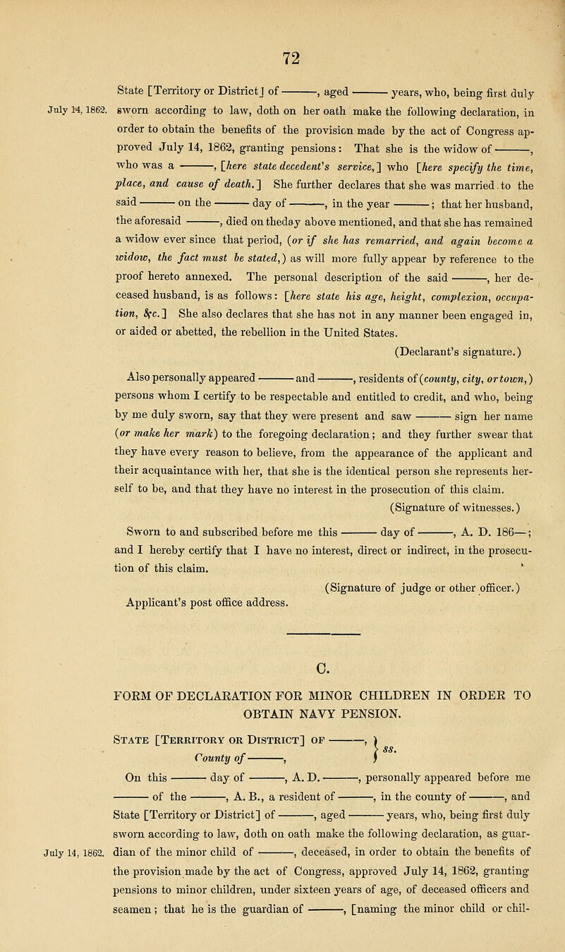 state [Territory or District J of , aged years, who, being first duly July 14,1862. sworn according to law, doth on her oath make the following declaration, in order to obtain the benefits of the provision made by the act of Congress ap- proved July 14, 1862, granting pensions : That she is the widow of , who was a , \_kere state decedent's service,^ who [here specify the time, place, and cause of death.'\ She further declares that she was married.to the said on the day of , in the year ; that her husband, the aforesaid , died ontheday above mentioned, and that she has remained a widow ever since that period, (or if she has remarried, and again become a widow, the fact must be stated,) as will more fully appear by reference to the proof hereto annexed. The personal description of the said , her de- ceased husband, is as follows: Ihere state his age, height, complexion, occupa- tion, 8fc. ] She also declares that she has not in any manner been engaged in, or aided or abetted, the rebellion in the United States. (Declarant's signature.) Also personally appeared and ,Yesidenta of (county, city, or town,) persons whom I certify to be respectable and entitled to credit, and who, being by me duly sworn, say that they were present and saw sign her name (or make her mark) to the foregoing declaration; and they further swear that they have every reason to believe, from the appearance of the applicant and their acquaintance with her, that she is the identical person she represents her- self to be, and that they have no interest in the prosecution of this claim. (Signature of witnesses.) Sworn to and subscribed before me this day of , A. D. 186—; and I hereby certify that I have no interest, direct or indirect, in the prosecu- tion of this claim. ' (Signature of judge or other officer.) Applicant's post office address. 0. FORM OF DECLARATION FOR MINOR CHILDREN IN ORDER TO OBTAIN NAVY PENSION. •} State [Territory or District] of - County of , On this day of , A. D. , personally appeared before me of the , A. B., a resident of , in the county of , and State [Territory or District] of , aged years, who, being first duly sworn according to law, doth on oath make the following declaration, as guar- July 14, 1862. dian of the minor child of ■ , deceased, in order to obtain the benefits of the provision made by the act of Congress, approved July 14, 1862, granting pensions to minor children, under sixteen years of age, of deceased ofiicers and seamen ; that he is the guardian of , [naming the minor child or chil-