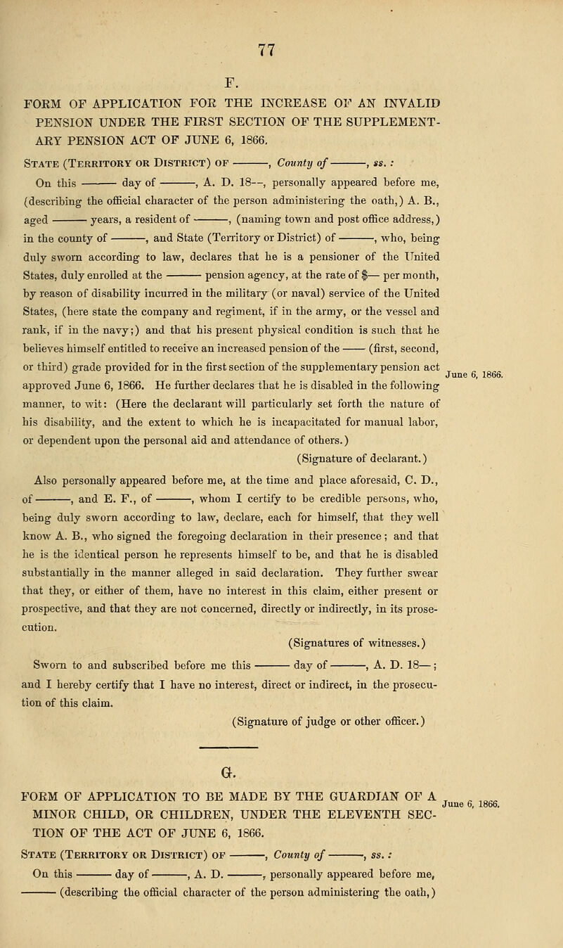 F. FOEM OF APPLICATION FOE THE INCEEASE OF AN INVALID PENSION UNDEE THE FIEST SECTION OF THE SUPPLEMENT- AEY PENSION ACT OF JUNE 6, 1866. State (Territory or District) of , County of , ss.: On this day of , A. D. 18—, personally appeared before me, (describing the official character of the person administering the oath,) A. B., aged years, a resident of , (naming town and post office address,) in the county of , and State (TeiTitory or District) of , who, being duly sworn according to law, declares that he is a pensioner of the United States, duly enrolled at the pension agency, at the rate of $— per month, by reason of disability incurred in the military (or naval) service of the United States, (here state the company and regiment, if in the army, or the vessel and rank, if in the navy;) and that his present physical condition is such that he believes himself entitled to receive an increased pension of the (first, second, or third) grade provided for in the first section of the supplementary pension act approved June 6, 1866. He further declares that he is disabled in the following manner, to wit: (Here the declarant will particularly set forth the nature of his disability, and the extent to which he is incapacitated for manual labor, or dependent upon the personal aid and attendance of others.) (Signature of declarant.) Also personally appeared before me, at the time and place aforesaid, CD., of , and E. F., of , whom I certify to be credible persons, who, being duly sworn according to law, declare, each for himself, that they well know A. B., who signed the foregoing declaration in their presence; and that he is the identical person he represents himself to be, and that he is disabled substantially in the manner alleged in said declaration. They further swear that they, or either of them, have no interest in this claim, either present or prospective, and that they are not concerned, directly or indirectly, in its prose- cution. (Signatures of witnesses.) Sworn to and subscribed before me this day of , A. D. 18—; and I hereby certify that I have no interest, direct or indirect, in the prosecu- tion of this claim. (Signature of judge or other officer.) FOEM OF APPLICATION TO BE MADE BY THE GUAEDIAN OF A , ^ „_ June 6, 1866. MINOE CHILD, OE CHILDEEN, UNDEE THE ELEVENTH SEC- TION OF THE ACT OF JUNE 6, 1866. State (Territory or District) of , County of -, ss.: On this day of , A. D. , personally appeared before me, (describing the official character of the person administering the oath,)