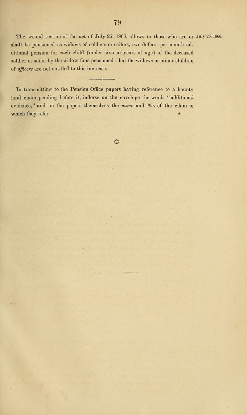 The second section of the act of July 25, 1866, allows to those who are or July 25,1866. shall be pensioned as widows of soldiers or sailors, two dollars per month ad- ditional pension for each child (under sixteen years of age) of the deceased soldier or sailor by the widow thus pensioned; but the widows or minor children of officers are not entitled to this increase. In transmitting to the Pension Office papers having reference to a bounty land claim pending before it, indorse on the envelope the words additional evidence, and on the papers themselves the name and No. of the claim to which they refer. •