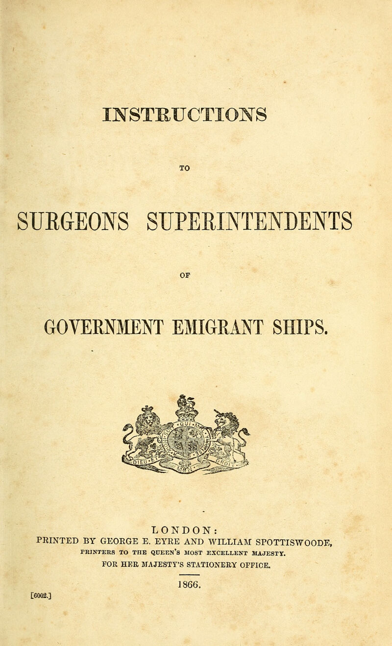 s TO SURGEONS SUPERINTENDENTS OP GOVERNMENT EMIGRANT SHIPS. LONDON: PRINTED BY GEORGE E. EYRE AND WILLIAM SPOTTISWOODE, PRINTERS TO THE QUEEN'S MOST EXCELLENT MAJESTY. FOR HER MAJESTY'S STATIONERY OPFICE, 1866. [6002.]